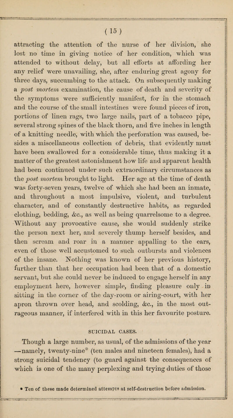 attracting the attention of the nurse of her division, she lost no time in giving notice of her condition, which was attended to without delay, but all efforts at affording her any relief were unavailing, she, after enduring great agony for three days, succumbing to the attack. On subsequently making a post mortem examination, the cause of death and severity of the symptoms were sufficiently manifest, for in the stomach and the course of the small intestines were found pieces of iron, portions of linen rags, two large nails, part of a tobacco pipe, several strong spines of the black thorn, and five inches in length of a knitting needle, with which the perforation was caused, be¬ sides a miscellaneous collection of debris, that evidently must have been swallowed for a considerable time, thus making it a matter of the greatest astonishment how life and apparent health had been continued under such extraordinary circumstances as the post mortem brought to light. Her age at the time of death was forty-seven years, twelve of which she had been an inmate, and throughout a most impulsive, violent, and turbulent character, and of constantly destructive habits, as regarded clothing, bedding, &c., as well as being quarrelsome to a degree. Without any provocative cause, she would suddenly strike the person next her, and severely thump herself besides, and then scream and roar in a maimer appalling to the ears, even of those well accustomed to such outbursts and violences of the insane. Nothing was known of her previous history, further than that her occupation had been that of a domestic servant, but she could never be induced to engage herself in any employment here, however simple, finding pleasure only in sitting in the corner of the day-room or airing-court, with her apron thrown over head, and scolding, &c., in the most out¬ rageous manner, if interfered with in this her favourite posture. SUICIDAL CASES. Though a large number, as usual, of the admissions of the year —namely, twenty-nine' (ten males and nineteen females), had a strong suicidal tendency (to guard against the consequences of which is one of the many perplexing and trying duties of those • Ten of these made determined attempts at self-destruction before admission.