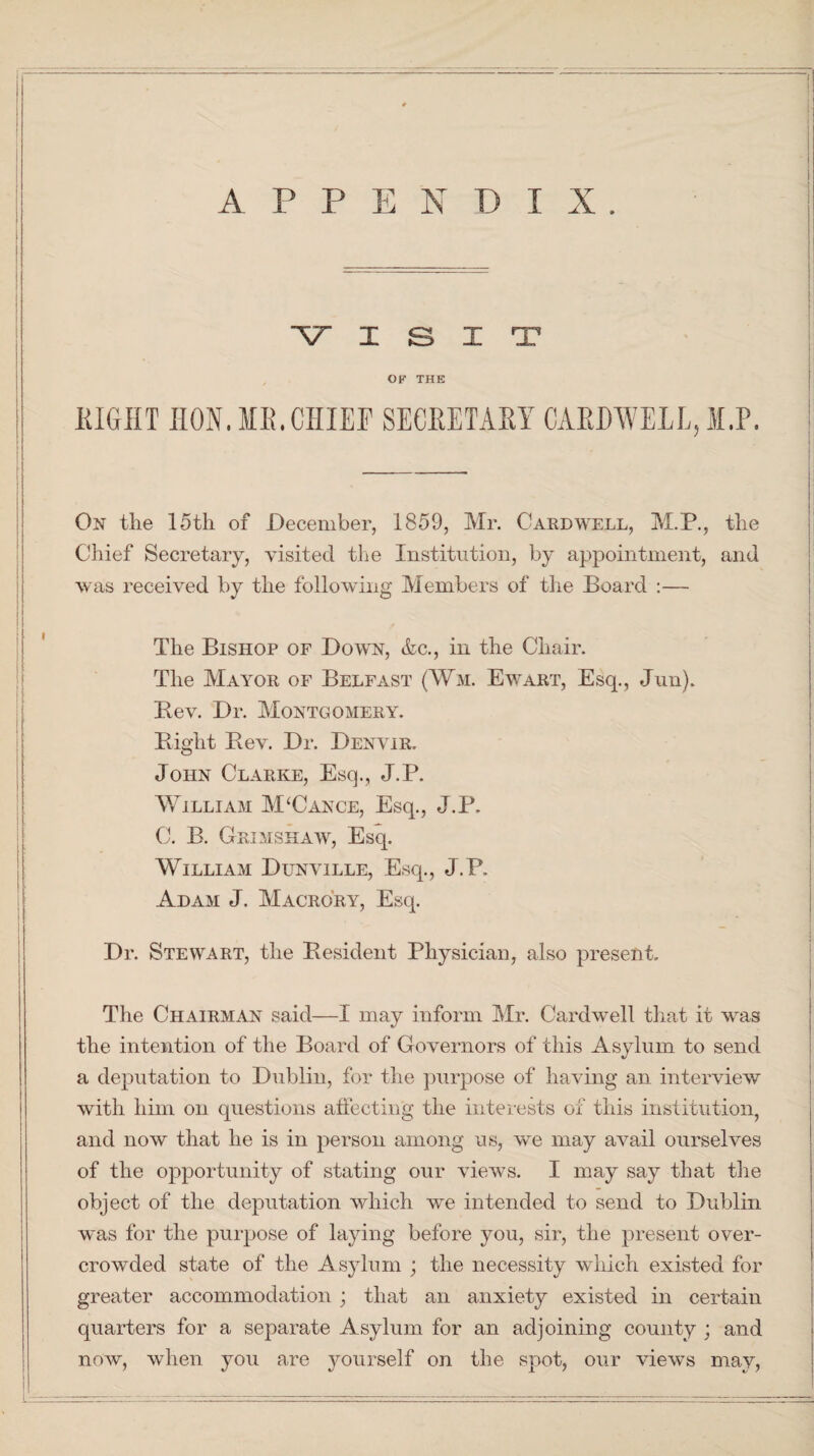VISIT OF THE MIGHT IION JII!.CHIEF SECBETABY CAEDWELL, M.P. On the 15th of December, 1859, Mr. Cardwell, M.P., the Chief Secretary, visited the Institution, by appointment, and was received by the following Members of the Board :— The Bishop of Down, &c., in the Chair. The Mayor of Belfast (Wm. Ewart, Esq., Jun). Bev. Dr. Montgomery. Right Rev. Dr. Denver. John Clarke, Esq., J.P. William M‘Cance, Esq., J.P. C. B. Grimshaw, Esq. William Dunville, Esq., J.P. Adam J. Macrory, Esq. Dr. Stewart, the Resident Physician, also present. The Chairman said—I may inform Mr. Cardwell that it was the intention of the Board of Governors of this Asylum to send a deputation to Dublin, for the purpose of having an interview with him on questions affecting the interests of this institution, and now that he is in person among us, we may avail ourselves of the opportunity of stating our views. I may say that the object of the deputation which we intended to send to Dublin was for the purpose of laying before you, sir, the present over¬ crowded state of the Asylum ; the necessity which existed for greater accommodation ; that an anxiety existed in certain quarters for a separate Asylum for an adjoining county ; and now, when you are yourself on the spot, our views may,
