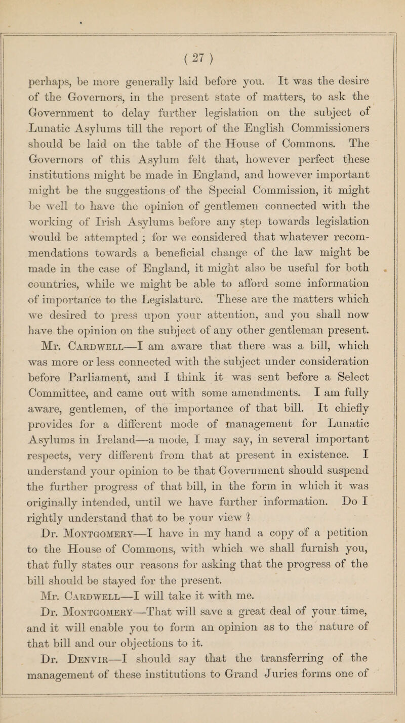 perhaps, be more generally laid before you. It was the desire of the Governors, in the present state of matters, to ask the Government to delay further legislation on the subject of Lunatic Asylums till the report of the English Commissioners should be laid on the table of the House of Commons. The Governors of this Asylum felt that, however perfect these institutions might be made in England, and however important might be the suggestions of the Special Commission, it might be well to have the opinion of gentlemen connected with the working of Irish Asylums before any step towards legislation would be attempted ; for we considered that whatever recom¬ mendations towards a beneficial change of the law might be made in the case of England, it might also be useful for both countries, while we might be able to afford some information of importance to the Legislature. These are the matters which we desired to press upon your attention, and you shall now have the opinion on the subject of any other gentleman present. Mr. Cardwell—I am aware that there was a bill, which was more or less connected with the subject under consideration before Parliament, and I think it was sent before a Select Committee, and came out with some amendments. I am fully aware, gentlemen, of the importance of that bill. It chiefly provides for a different mode of management for Lunatic Asylums in Ireland—a mode, I may say, in several important respects, very different from that at present in existence. I understand your opinion to be that Government should suspend the further progress of that bill, in the form in which it was originally intended, until we have further information. Do I rightly understand that to be your view h Dr. Montgomery—I have in my hand a copy of a petition to the House of Commons, with which we shall furnish you, that fully states our reasons for asking that the progress of the bill should be stayed for the present. Mr. Cardwell—I will take it with me. Dr. Montgomery—That will save a great deal of your time, and it will enable you to form an opinion as to the nature of that bill and our objections to it. Dr. Denvir—I should say that the transferring of the management of these institutions to Grand Juries forms one of