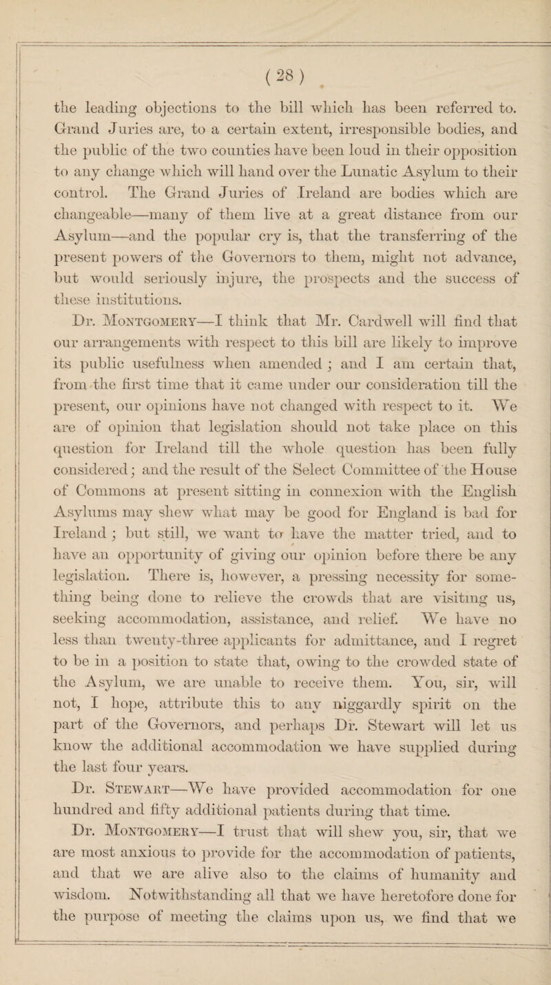 the leading objections to the bill which has been referred to. Grand Juries are, to a certain extent, irresponsible bodies, and the public of the two counties have been loud in their opposition to any change which will hand over the Lunatic Asylum to their control. The Grand Juries of Ireland are bodies which are changeable—many of them live at a great distance from our Asylum—and the popular cry is, that the transferring of the present powers of the Governors to them, might not advance, but would seriously injure, the prospects and the success of these institutions. Dr. Montgomery—I think that Mr. Cardwell will find that our arrangements with respect to this bill are likely to improve its public usefulness when amended ; and I am certain that, from the first time that it came under our consideration till the present, our opinions have not changed with respect to it. We are of opinion that legislation should not take place on this question for Ireland till the whole question has been fully considered; and the result of the Select Committee of the House of Commons at present sitting in connexion with the English Asylums may shew what may be good for England is bad for Ireland ; but still, we want to- have the matter tried, and to * have an opportunity of giving our opinion before there be any legislation. There is, however, a pressing necessity for some¬ thing being done to relieve the crowds that are visiting us, seeking accommodation, assistance, and relief. We have no less than twenty-three applicants for admittance, and I regret to be in a position to state that, owing to the crowded state of the Asylum, we are unable to receive them. You, sir, will not, I hope, attribute this to any niggardly spirit on the part of the Governors, and perhaps Dr. Stewart will let us know the additional accommodation we have supplied during the last four years. Dr. Stewart—We have provided accommodation for one hundred and fifty additional patients during that time. Dr. Montgomery—I trust that will shew you, sir, that we are most anxious to provide for the accommodation of patients, and that we are alive also to the claims of humanity and wisdom. Notwithstanding all that we have heretofore done for the purpose of meeting the claims upon us, we find that we