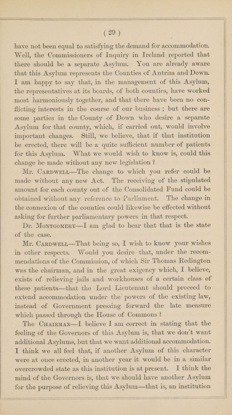 have not been equal to satisfying the demand for accommodation. Well, the Commissioners of Inquiry in Ireland reported that there should be a separate Asylum. You are already aware that this Asylum represents the Counties of Antrim and Down. I am happy to say that, in the management of this Asylum, the representatives at its boards, of both counties, have worked most harmoniously together, and that there have been no con¬ flicting interests in the course of our business j but there are some parties in the County of Down who desire a separate Asylum for that county, which, if carried out, would involve important changes. Still, we believe, that if that institution be erected, there will be a quite sufficient number of patients for this Asylum. What we would wish to know is, could this change be made without any new legislation h Mr. Cardwell—The change to which you refer could be made without any new Act. The receiving of the stipulated amount for each county out of the Consolidated Fund could be obtained without any reference to Parliament. The change in the connexion of the counties could likewise be effected without asking for further parliamentary powers in that respect. Dr. Montgomery—I am glad to hear that that is the state of the case. Mr. Cardwell—That being so, I wish to know your wishes in other respects. Would you desire that, under the recom¬ mendations of the Commission, of which Sir Thomas Hedington was the chairman, and in the great exigency which, I believe, exists of relieving jails and workhouses of a certain class of these patients—that the Lord Lieutenant should proceed to extend accommodation under the powers of the existing law, instead of Government pressing forward the late measure which passed through the .House of Commons 'l The Chairman—I believe I am correct in stating that the feeling of the Governors of this Asylum is, that we don’t want additional Asylums, but that we want additional accommodation. I think we all feel that, if another Asylum of this character were at once erected, in another year it would be in a similar overcrowded state as this institution is at present. I think the mind of the Governors is, that we should have another Asylum for the purpose of relieving this Asylum—that is, an institution