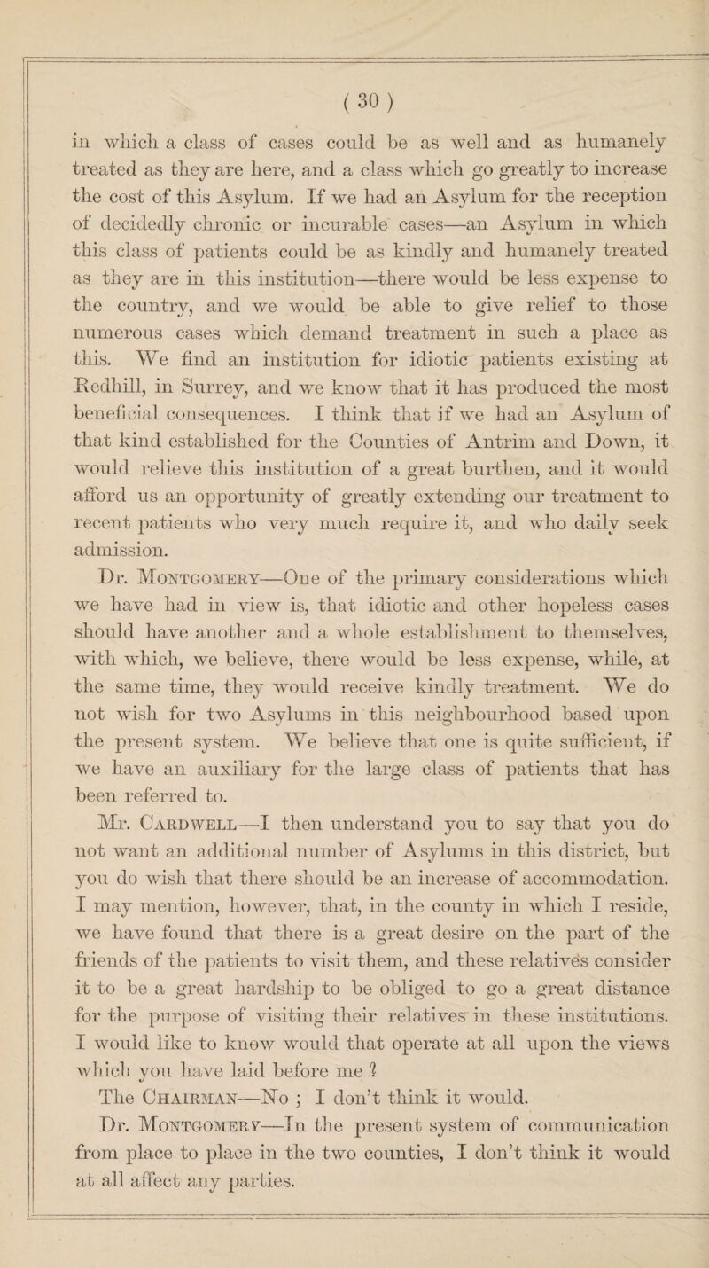 in wliich a class of cases could be as well and as humanely treated as they are here, and a class which go greatly to increase the cost of this Asylum. If we had an Asylum for the reception of decidedly chronic or incurable cases—an Asylum in wliich this class of patients could be as kindly and humanely treated as they are in this institution—there would be less expense to the country, and we would be able to give relief to those numerous cases which demand treatment in such a place as this. We find an institution for idioticr patients existing at Redhill, in Surrey, and we know that it has produced the most beneficial consequences. I think that if we had an Asylum of that kind established for the Counties of Antrim and Down, it would relieve this institution of a great burthen, and it would afford us an opportunity of greatly extending our treatment to recent patients who very much require it, and who daily seek admission. Dr. Montgomery—One of the primary considerations which we have had in view is, that idiotic and other hopeless cases should have another and a whole establishment to themselves, with which, we believe, there would be less expense, while, at the same time, they would receive kindly treatment. We do not wish for two Asylums in this neighbourhood based upon the present system. We believe that one is quite sufficient, if we have an auxiliary for the large class of patients that has been referred to. Mr. Cardwell—I then understand you to say that you do not want an additional number of Asylums in this district, but you do wish that there should be an increase of accommodation. I may mention, however, that, in the county in which I reside, we have found that there is a great desire on the part of the friends of the patients to visit them, and these relatives consider it to be a great hardship to be obliged to go a great distance for the purpose of visiting their relatives in these institutions. I would like to knew would that operate at all upon the views which you have laid before me 1 The Chairman—Ho ; I don’t think it would. Dr. Montgomery—In the present system of communication from place to place in the two counties, I don’t think it would at all affect any parties.