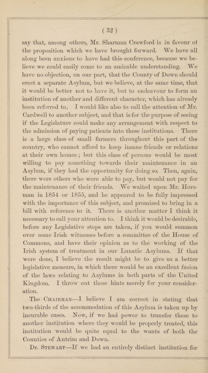 say that, among others, Mr. Sharman Crawford is in favour of the proposition which we have brought forward. We have all along been anxious to have had this conference, because we be¬ lieve we could easily come to an amicable understanding. We have no objection, on our part, that the County of Down should erect a separate Asylum, but we believe, at the same time, that it would be better not to have it, but to endeavour to form an institution of another and different character, which has already been referred to. I would like also to call the attention of Mr. Cardwell to another subject, and that is for the purpose of seeing if the Legislature could make any arrangement with respect to the admission of paying patients into these institutions. There is a large class of small farmers throughout this part of the country, who cannot afford to keep insane friends or relations at their own homes; but this class of persons would be most willing to pay something towards their maintenance in an Asylum, if they had the opportunity for doing so. Then, again, there were others who were able to pay, but would not pay for the maintenance of their friends. We waited upon Mr. Hors- man in 1854 or 1855, and he appeared to be fully impressed with the importance of this subject, and promised to bring in a bill with reference to it. There is another matter I think it necessary to call your attention to. I think it would be desirable, before any Legislative steps are taken, if you would summon over some Irish witnesses before a committee of the House of Commons, and have their opinion as to the working of the Irish system of treatment in our Lunatic Asylums. If that were done, I believe the result might be to give us a better legislative measure, in which there would be an excellent fusion of the laws relating to Asylums in both parts of the United Kingdom. I throw out these hints merely for your consider¬ ation. The Chairman—I believe I am correct in stating that two-thirds of the accommodation of this Asylum is taken up by incurable cases. Now, if we had power to transfer these to another institution where they would be properly treated, this institution would be quite equal to the wants of both the Counties of Antrim and Down. Dr. Stewart—If we had an entirelv distinct institution for i/