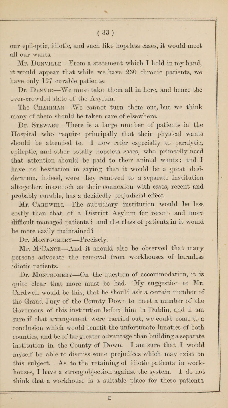 our epileptic, idiotic, and such like hopeless cases, it would meet all our wants. Mr. Dunville—From a statement which I hold in my hand, it would appear that while we have 230 chronic patients, we have only 127 curable patients. Dr. Denvir—We must take them all in here, and hence the over-crowded state of the Asylum. The Chairman—We cannot turn them out, but we think many of them should be taken care of elsewhere. Dr. Stewart—There is a large number of patients in the Hospital who require principally that their physical wants should be attended to. I now refer especially to paralytic, epileptic, and other totally hopeless cases, who primarily need that attention should be paid to their animal wants; and I have no hesitation in saying that it would be a great desi¬ deratum, indeed, were they removed to a separate institution altogether, inasmuch as their connexion with cases, recent and probably curable, has a decidedly prejudicial effect. Mr. Cardwell—The subsidiary institution would be less costly than that of a District Asylum for recent and more difficult managed patients 1 and the class of patients in it would be more easilv maintained'? Dr. Montgomery—Precisely. Mr. M‘Cange—And it should also be observed that mauy persons advocate the removal from workhouses of harmless idiotic patients. Dr. Montgomery—On the question of accommodation, it is quite clear that more must be had. My suggestion to Mr. Cardwell would be this, that he should ask a certain number of the Grand Jury of the County Down to meet a number of the Governors of this institution before him in Dublin, and I am sure if that arrangement were carried out, we could come to a conclusion which would benefit the unfortunate lunatics of both counties, and be of far greater advantage than building a separate institution in the County of Down. I am sure that I would myself be able to dismiss some prejudices which may exist on this subject. As to the retaining of idiotic patients in work- houses, I have a strong objection against the system. I do not think that a workhouse is a suitable place for these patients. e