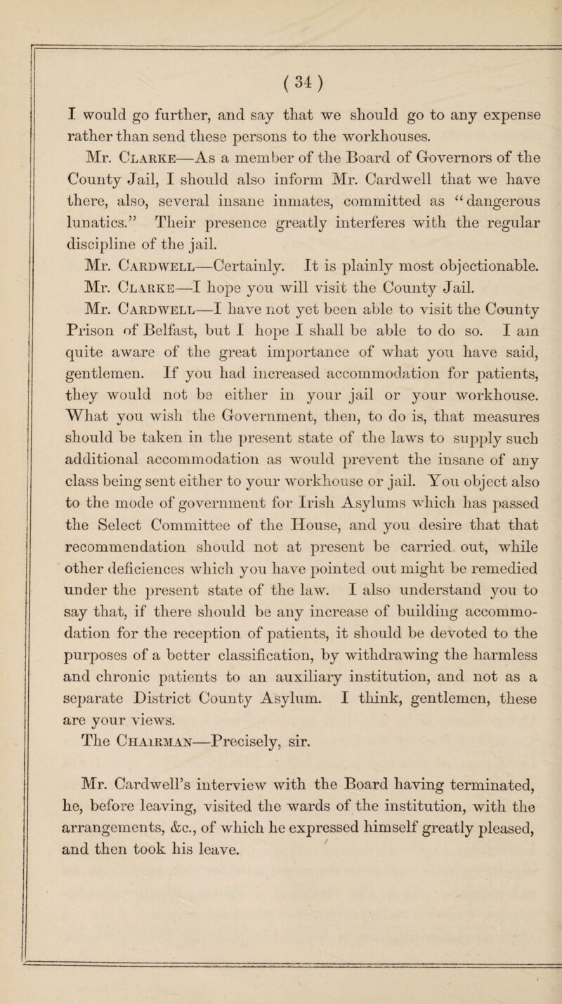 I would go further, and say that we should go to any expense rather than send these persons to the workhouses. Mr. Clarke—As a member of the Board of Governors of the County Jail, I should also inform Mr. Cardwell that we have there, also, several insane inmates, committed as “dangerous lunatics.” Their presence greatly interferes with the regular discipline of the jail. Mr. Cardwell—Certainly. It is plainly most objectionable. Mr. Clarke—I hope you will visit the County Jail. Mr. Cardwell—I have not yet been able to visit the County Prison of Belfast, but I hope I shall be able to do so. I am quite aware of the great importance of what you have said, gentlemen. If you had increased accommodation for patients, they would not be either in your jail or your workhouse. What you wish the Government, then, to do is, that measures should be taken in the present state of the laws to supply such additional accommodation as would prevent the insane of any class being sent either to your workhouse or jail. You object also to the mode of government for Irish Asylums which has passed the Select Committee of the House, and you desire that that recommendation should not at present be carried out, while other deficiences which you have pointed out might be remedied under the present state of the law. I also understand you to say that, if there should be any increase of building accommo¬ dation for the reception of patients, it should be devoted to the purposes of a better classification, by withdrawing the harmless and chronic patients to an auxiliary institution, and not as a separate District County Asylum. I think, gentlemen, these are your views. The Chairman—Precisely, sir. Mr. Cardwell’s interview with the Board having terminated, he, before leaving, visited the wards of the institution, with the arrangements, &c., of which he expressed himself greatly pleased, and then took his leave.
