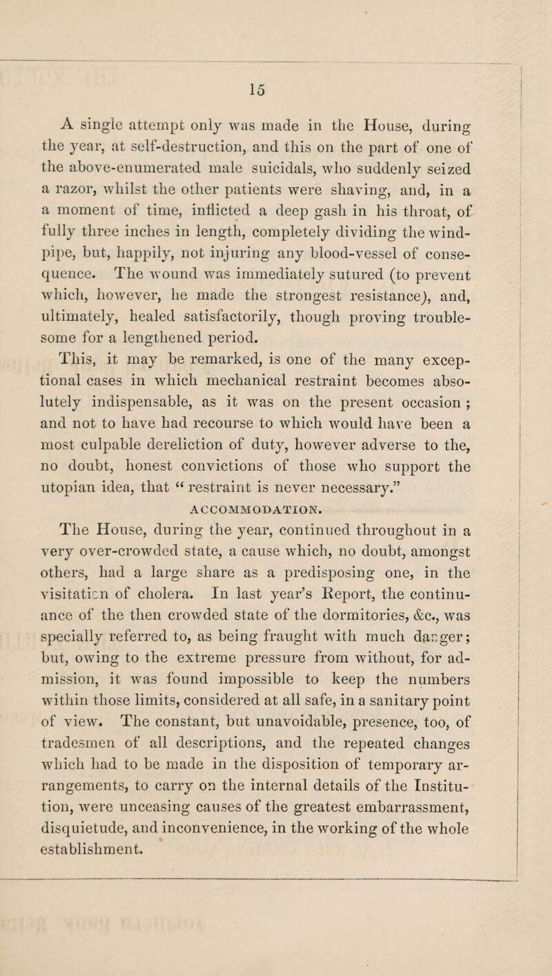 A single attempt only was made in the House, during the year, at self-destruction, and this on the part of one of the above-enumerated male suicidals, who suddenly seized a razor, whilst the other patients were shaving, and, in a a moment of time, inflicted a deep gash in his throat, of fully three inches in length, completely dividing the wind¬ pipe, but, happily, not injuring any blood-vessel of conse¬ quence. The wound was immediately sutured (to prevent which, however, he made the strongest resistance), and, ultimately, healed satisfactorily, though proving trouble¬ some for a lengthened period. This, it may be remarked, is one of the many excep¬ tional cases in which mechanical restraint becomes abso¬ lutely indispensable, as it was on the present occasion ; and not to have had recourse to which would have been a most culpable dereliction of duty, however adverse to the, no doubt, honest convictions of those who support the utopian idea, that “ restraint is never necessary.” ACCOMMODATION. The House, during the year, continued throughout in a very over-crowded state, a cause which, no doubt, amongst others, had a large share as a predisposing one, in the visitation of cholera. In last year’s Report, the continu¬ ance of the then crowded state of the dormitories, &c., was specially referred to, as being fraught with much danger; but, owing to the extreme pressure from without, for ad¬ mission, it was found impossible to keep the numbers within those limits, considered at all safe, in a sanitary point of view. The constant, but unavoidable, presence, too, of tradesmen of all descriptions, and the repeated changes which had to be made in the disposition of temporary ar¬ rangements, to carry on the internal details of the Institu¬ tion, were unceasing causes of the greatest embarrassment, disquietude, and inconvenience, in the working of the whole establishment.