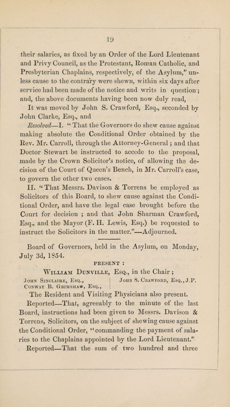 their salaries, as fixed by an Order of the Lord Lieutenant and Privy Council, as the Protestant, Roman Catholic, and Presbyterian Chaplains, respectively, of the Asylum/’ un¬ less cause to the contrary were shewn, within six days after service had been made of the notice and writs in question ; and, the above documents having been now duly read, It was moved by John S. Crawford, Esq., seconded by John Clarke, Esq., and Resolved—I. “ That the Governors do shew cause against making absolute the Conditional Order obtained by the Rev. Mr. Carroll, through the Attorney-General; and that Doctor Stewart be instructed to accede to the proposal, made by the Crown Solicitor’s notice, of allowing the de¬ cision of the Court of Queen’s Bench, in Mr. Carroll’s case, to govern the other two cases. II. “ That Messrs. Davison & Torrens be employed as Solicitors of this Board, to shew cause against the Condi¬ tional Order, and have the legal case brought before the Court for decision ; and that John Sharman Crawford, Esq., and the Mayor (F. II. Lewis, Esq.) be requested to instruct the Solicitors in the matter.”—-Adjourned. Board of Governors, held in the Asylum, on Monday, July 3d, 1S54. PRESENT : William Dunville, Esq., in the Chair ; John Sinclatre, Esq., Conway B. Grimshaw, Esq., John 8. Crawford, Esq. , J.P. The Resident and Visiting Physicians also present. Reported—That, agreeably to the minute of the last Board, instructions had been given to Messrs. Davison & Torrens, Solicitors, on the subject of shewing cause against the Conditional Order, “ commanding the payment of sala¬ ries to the Chaplains appointed by the Lord Lieutenant.” Reported—That the sum of two hundred and three