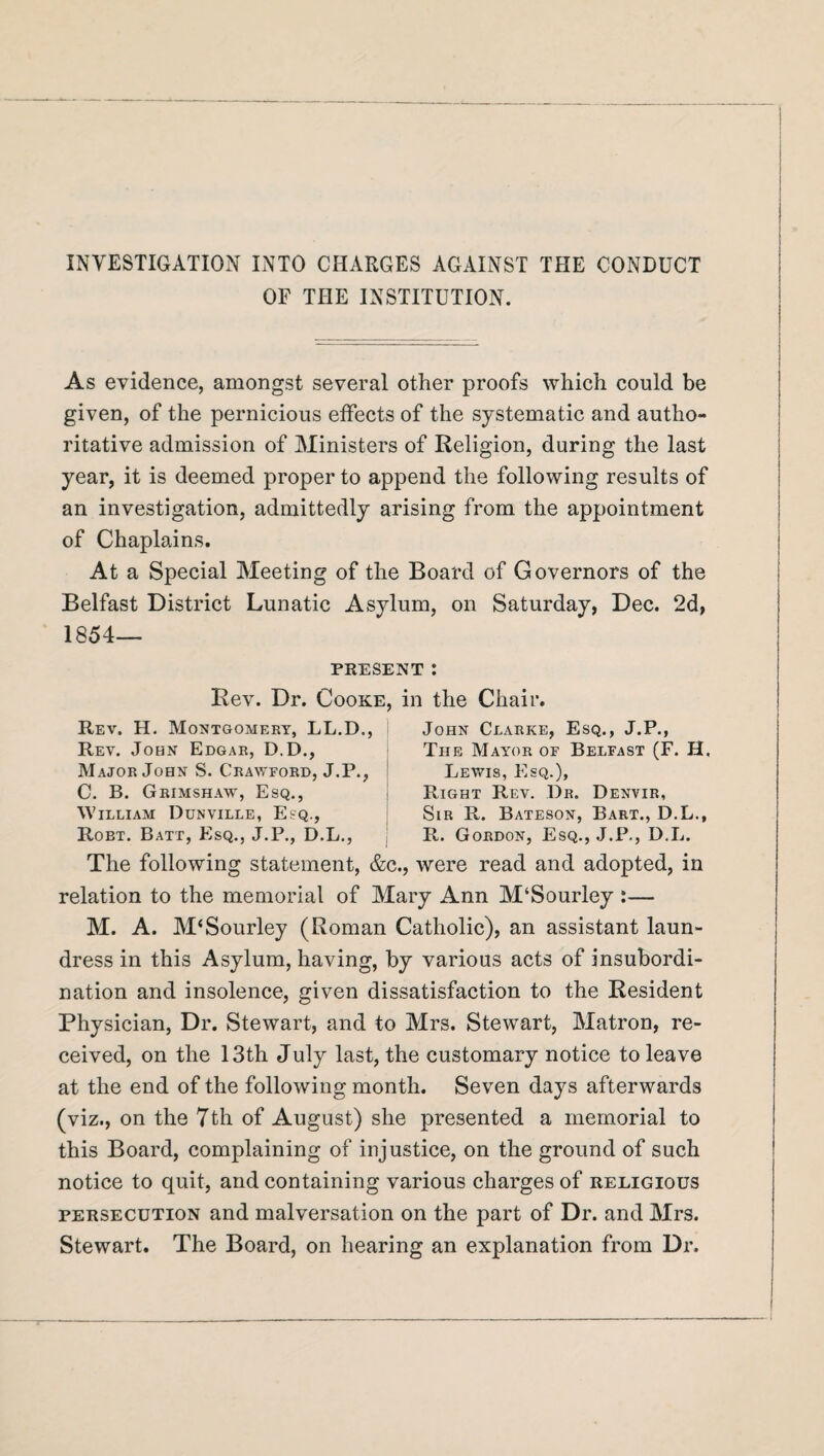 INVESTIGATION INTO CHARGES AGAINST THE CONDUCT OF THE INSTITUTION. As evidence, amongst several other proofs which could be given, of the pernicious effects of the systematic and autho¬ ritative admission of Ministers of Religion, during the last year, it is deemed proper to append the following results of an investigation, admittedly arising from the appointment of Chaplains. At a Special Meeting of the Board of Governors of the Belfast District Lunatic Asylum, on Saturday, Dec. 2d, 1854- present : Rev. Dr. Cooke, in the Chair. Rev. H. Montgomery, LL.D., Rev. John Edgar, D.D., Major John S. Crawford, J.P., C. B. Grimshaw, Esq., William Dunville, Esq., Robt. Batt, Esq., J.P., D.L., John Clarke, Esq., J.P., The Mayor of Belfast (F. H. Lewis, Esq.), Right Rev. Dr. Denvir, Sir R. Bateson, Bart., D.L., R. Gordon, Esq., J.P., D.L. The following statement, &c., were read and adopted, in relation to the memorial of Mary Ann M‘Sourley :— M. A. M‘Sourley (Roman Catholic), an assistant laun¬ dress in this Asylum, having, by various acts of insubordi¬ nation and insolence, given dissatisfaction to the Resident Physician, Dr. Stewart, and to Mrs. Stewart, Matron, re¬ ceived, on the 13th July last, the customary notice to leave at the end of the following month. Seven days afterwards (viz., on the 7th of August) she presented a memorial to this Board, complaining of injustice, on the ground of such notice to quit, and containing various charges of religious persecution and malversation on the part of Dr. and Mrs. Stewart. The Board, on hearing an explanation from Dr.