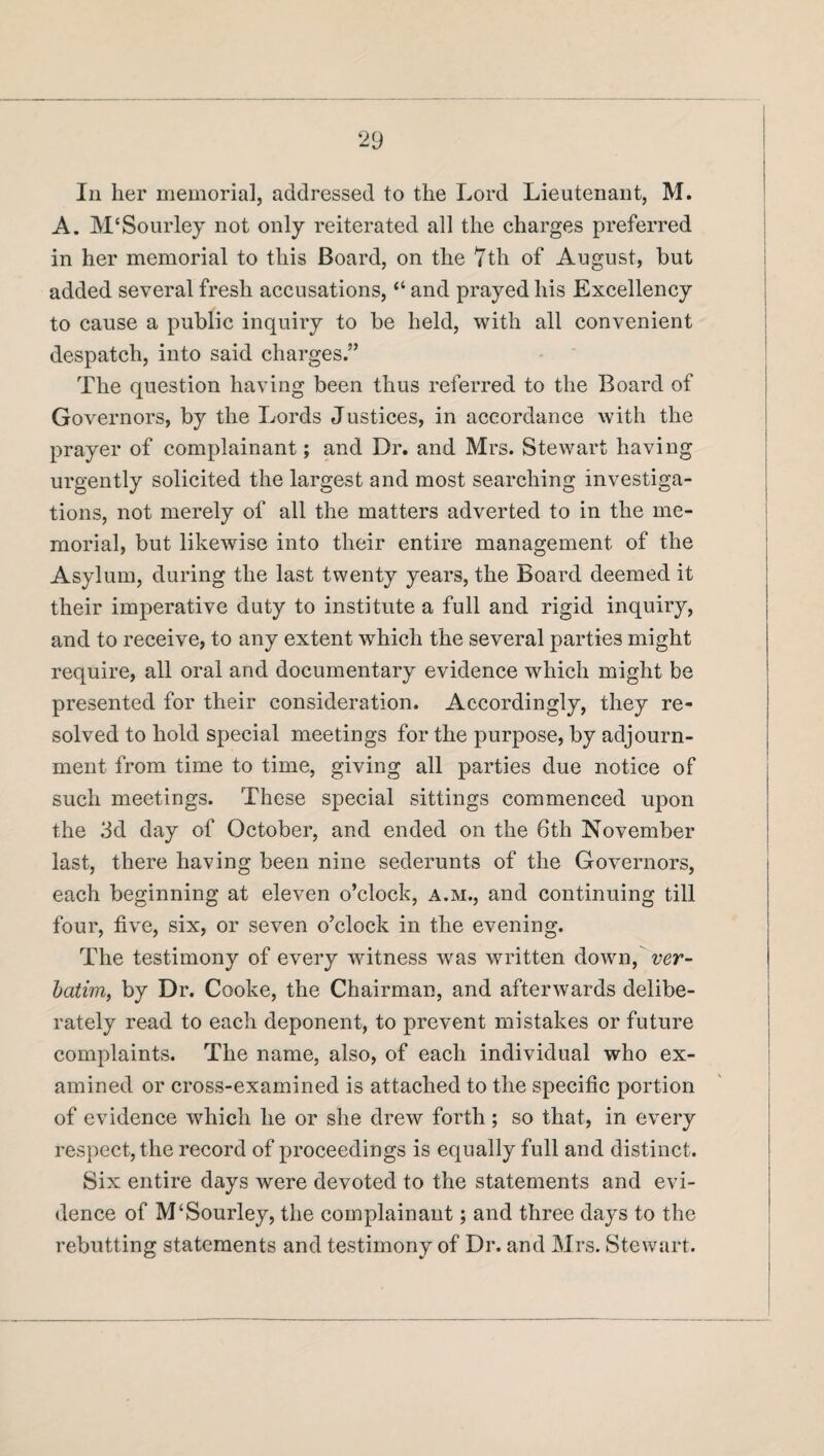 In her memorial, addressed to the Lord Lieutenant, M. A. M'Sourley not only reiterated all the charges preferred in her memorial to this Board, on the 7th of August, but added several fresh accusations, “ and prayed his Excellency to cause a public inquiry to be held, with all convenient despatch, into said charges.” The question having been thus referred to the Board of Governors, by the Lords Justices, in accordance with the prayer of complainant; and Dr. and Mrs. Stewart having urgently solicited the largest and most searching investiga¬ tions, not merely of all the matters adverted to in the me¬ morial, but likewise into their entire management of the Asylum, during the last twenty years, the Board deemed it their imperative duty to institute a full and rigid inquiry, and to receive, to any extent which the several parties might require, all oral and documentary evidence which might be presented for their consideration. Accordingly, they re¬ solved to hold special meetings for the purpose, by adjourn¬ ment from time to time, giving all parties due notice of such meetings. These special sittings commenced upon the 3d day of October, and ended on the 6th November last, there having been nine sederunts of the Governors, each beginning at eleven o’clock, a.m., and continuing till four, five, six, or seven o’clock in the evening. The testimony of every witness was written down, ver¬ batim, by Dr. Cooke, the Chairman, and afterwards delibe¬ rately read to each deponent, to prevent mistakes or future complaints. The name, also, of each individual who ex¬ amined or cross-examined is attached to the specific portion of evidence which he or she drew forth ; so that, in every respect, the record of proceedings is equally full and distinct. Six entire days were devoted to the statements and evi¬ dence of M‘Sourley, the complainant; and three days to the rebutting statements and testimony of Dr. and Mrs. Stewart.