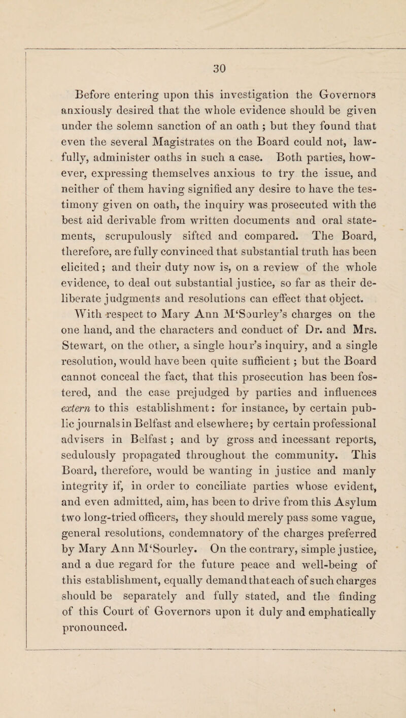 Before entering upon this investigation the Governors anxiously desired that the whole evidence should be given under the solemn sanction of an oath ; but they found that even the several Magistrates on the Board could not, law¬ fully, administer oaths in such a case. Both parties, how¬ ever, expressing themselves anxious to try the issue, and neither of them having signified any desire to have the tes¬ timony given on oath, the inquiry was prosecuted with the best aid derivable from written documents and oral state¬ ments, scrupulously sifted and compared. The Board, therefore, are fully convinced that substantial truth has been elicited; and their duty now is, on a review of the whole evidence, to deal out substantial justice, so far as their de¬ liberate judgments and resolutions can effect that object. With -respect to Mary Ann M‘Sourley’s charges on the one hand, and the characters and conduct of Dr. and Mrs. Stewart, on the other, a single hour’s inquiry, and a single resolution, would have been quite sufficient; but the Board cannot conceal the fact, that this prosecution has been fos¬ tered, and the case prejudged by parties and influences extern to this establishment: for instance, by certain pub¬ lic journals in Belfast and elsewhere; by certain professional advisers in Belfast; and by gross and incessant reports, sedulously propagated throughout the community. This Board, therefore, would be wanting in justice and manly integrity if, in order to conciliate parties whose evident, and even admitted, aim, has been to drive from this Asylum two long-tried officers, they should merely pass some vague, general resolutions, condemnatory of the charges preferred by Mary Ann M‘Sourley. On the contrary, simple justice, and a due regard for the future peace and well-being of this establishment, equally demand that each of such charges should be separately and fully stated, and the finding of this Court of Governors upon it duly and emphatically pronounced.