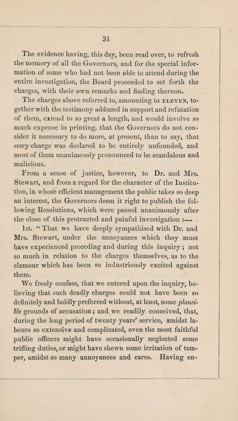 The evidence having, this day, been read over, to refresh the memory of all the Governors, and for the special infor¬ mation of some who had not been able to attend during the entire investigation, the Board proceeded to set forth the charges, with their own remarks and finding thereon. The charges above referred to, amounting to eleven, to¬ gether with the testimony adduced in support and refutation of them, extend to so great a length, and would involve so much expense in printing, that the Governors do not con¬ sider it necessary to do more, at present, than to say, that every charge was declared to be entirely unfounded, and most of them unanimously pronounced to be scandalous and malicious. From a sense of justice, however, to Dr. and Mrs. Stewart, and from a regard for the character of the Institu¬ tion, in whose efficient management the public takes so deep an interest, the Governors deem it right to publish the fol¬ lowing Resolutions, which wrere passed unanimously after the close of this protracted and painful investigation :— . 1st. “That we have deeply sympathised with Dr. and Mrs. Stewart, under the annoyances which they must have experienced preceding and during this inquiry ; not so much in relation to the charges themselves, as to the clamour which has been so industriously excited against them. We freely confess, that we entered upon the inquiry, be¬ lieving that such deadly charges could not have been so definitely and boldly preferred without, at least, some plausi¬ ble grounds of accusation ; and we readily conceived, that, during the long period of twenty years’ service, amidst la¬ bours so extensive and complicated, even the most faithful public officers might have occasionally neglected some trifling duties, or might have shewn some irritation of tem¬ per, amidst so many annoyances and cares. Having en-