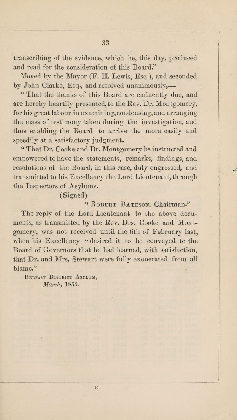 transcribing of the evidence, which he, this day, produced and read for the consideration of this Board.” Moved by the Mayor (F. H. Lewis, Esq.), and seconded by John Clarke, Esq., and resolved unanimously,— “ That the thanks of this Board are eminently due, and are hereby heartily presented, to the Rev. Dr. Montgomery, for his great labour in examining, condensing, and arranging the mass of testimony taken during the investigation, and thus enabling the Board to arrive the more easily and speedily at a satisfactory judgment. “ That Dr. Cooke and Dr. Montgomery be instructed and empowered to have the statements, remarks, findings, and resolutions of the Board, in this case, duly engrossed, and transmitted to his Excellency the Lord Lieutenant, through the Inspectors of Asylums. (Signed) “ Robert Bateson, Chairman.” The reply of the Lord Lieutenant to the above docu¬ ments, as transmitted by the Rev. Drs. Cooke and Mont¬ gomery, was not received until the 6th of February last, when his Excellency “ desired it to be conveyed to the Board of Governors that he had learned, with satisfaction, that Dr. and Mrs. Stewart were fully exonerated from all blame.” < Belfast District Asylum, March, 1855. E