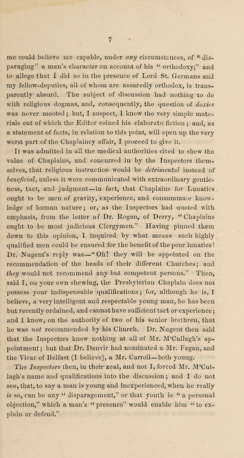 me could believe me capable, under any circumstances, of “ dis¬ paraging” a man’s character on account of his “ orthodoxy;” and to allege that I did so in the presence of Lord St. Germans and my fellow-deputies, all of whom are assuredly orthodox, is trans¬ parently absurd. The subject of discussion had nothing to do with religious dogmas, and, consequently, the question of doxies was never mooted; but, I suspect, 1 know the very simple mate¬ rials out of which the Editor coined his elaborate fiction; and, as a statement of facts, in relation to this point, will open up the very worst part of the Chaplaincy atfair, I proceed to give it. It was admitted in all the medical authorities cited to shew the value of Chaplains, and concurred in by the Inspectors them¬ selves, that religious instruction would be detrimental instead of beneficial, unless it were communicated with extraordinary gentle¬ ness, tact, and judgment—in fact, that Chaplains for Lunatics ought to he men of gravity, experience, and consummate know¬ ledge of human nature; or, as the Inspectors had quoted with emphasis, from the letter of Dr. Rogan, of Derry, “Chaplains ought to be most judicious Clergymen.” Having pinned them down to this opinion, I inquired by what means such highly qualified men could be ensured for the benefit of the poor lunatics* Dr. Nugent’s reply was—“Oh! they will be appointed on the recommendation of the heads of their different Churches; and they would not recommend any but competent persons.” Then, said I, on your own shewing, the Presbyterian Chaplain does not possess your indispensable qualifications; for, although he is, I believe, a very intelligent and respectable young man, he has been but recently ordained, and cannot have sufficient tact or experience; and 1 know, on the authority of two of his senior brethren, that he was not recommended by his Church. Dr. Nugent then said that the Inspectors knew nothing at all of Mr. M'Cullagh’s ap¬ pointment; but that Dr. Denvir had nominated a Mr. Fagan, and the Vicar of Belfast (I believe), a Mr. Carroll—both young. The Inspectors then, in their zeal, and not I, forced Mr. M‘Cul- lagh’s name and qualifications into the discussion; and I do not see, that, to say a man is young and inexperienced, when he really is so, can be any “ disparagement,” or that youth is “ a personal objection,” which a man’s “presence” would enable him “to ex¬ plain or defend.”