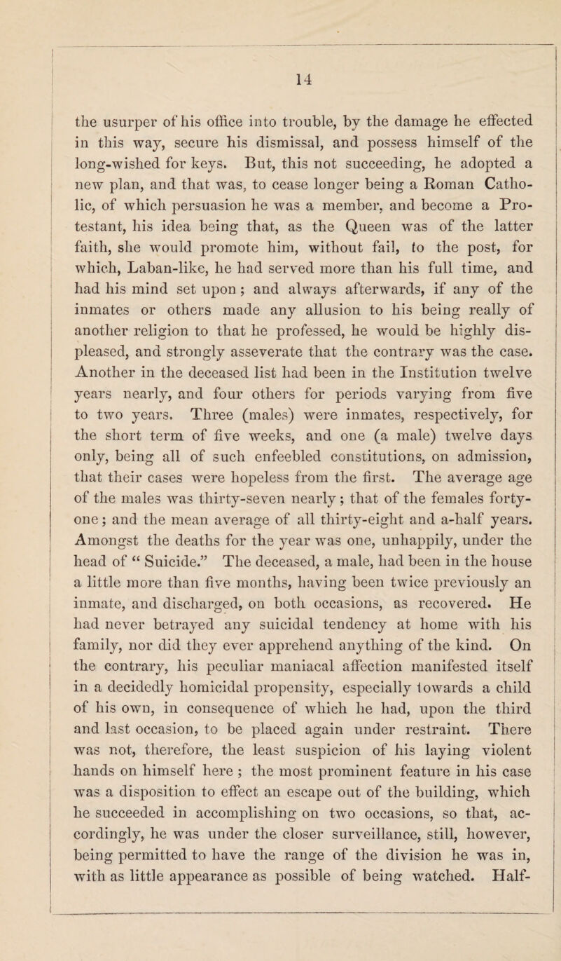 the usurper of his office into trouble, by the damage he effected in this way, secure his dismissal, and possess himself of the long-wished for keys. But, this not succeeding, he adopted a new plan, and that was, to cease longer being a Roman Catho¬ lic, of which persuasion he was a member, and become a Pro¬ testant, his idea being that, as the Queen was of the latter faith, she would promote him, without fail, lo the post, for which, Laban-like, he had served more than his full time, and had his mind set upon; and always afterwards, if any of the inmates or others made any allusion to his being really of another religion to that he professed, he would be highly dis¬ pleased, and strongly asseverate that the contrary was the case. Another in the deceased list had been in the Institution twelve years nearly, and four others for periods varying from five to two years. Three (males) were inmates, respectively, for the short term of five weeks, and one (a male) twelve days only, being all of such enfeebled constitutions, on admission, that their cases were hopeless from the first. The average age of the males was thirty-seven nearly; that of the females forty- one ; and the mean average of all thirty-eight and a-half years. Amongst the deaths for the year was one, unhappily, under the head of “ Suicide.” The deceased, a male, had been in the house a little more than five months, having been twice previously an inmate, and discharged, on both occasions, as recovered. He had never betrayed any suicidal tendency at home with his family, nor did they ever apprehend anything of the kind. On the contrary, his peculiar maniacal affection manifested itself in a decidedly homicidal propensity, especially towards a child of his own, in consequence of which he had, upon the third and last occasion, to be placed again under restraint. There was not, therefore, the least suspicion of his laying violent hands on himself here ; the most prominent feature in his case was a disposition to effect an escape out of the building, which he succeeded in accomplishing on two occasions, so that, ac¬ cordingly, he was under the closer surveillance, still, however, being permitted to have the range of the division he was in, with as little appearance as possible of being watched. Half-