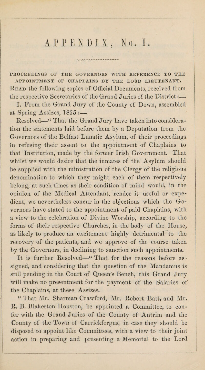 APPENDIX, No. I. I ( I PROCEEDINGS OP THE GOVERNORS WITH REPERENCE TO THE j APPOINTMENT OP CHAPLAINS BY THE LORD LIEUTENANT. i Read the following copies of Official Documents, received from the respective Secretaries of the Grand Juries of the District:— I. From the Grand Jury of the County cf Down, assembled at Spring Assizes, 1855 Resolved—“ That the Grand Jury have taken into considera¬ tion the statements laid before them by a Deputation from the Governors of the Belfast Lunatic Asylum, of their proceedings in refusing their assent to the appointment of Chaplains to ! that Institution, made by the former Irish Government. That I whilst we would desire that the inmates of the Asylum should i be supplied with the ministration of the Clergy of the religious denomination to which they might each of them respectively j belong, at such times as their condition of mind would, in the opinion of the Medical Attendant, render it useful or expe¬ dient, we nevertheless concur in the objections which the Go¬ vernors have stated to the appointment of paid Chaplains, with a view to the celebration of Divine Worship, according to the forms of their respective Churches, in the body of the House, i as likely to produce an excitement highly detrimental to the j recovery of the patients, and we approve of the course taken j by the Governors, in declining to sanction such appointments. It is further Resolved—“That for the reasons before as^ signed, and considering that the question of the Mandamus is still pending in the Court of Queen’s Bench, this Grand Jury | will make no presentment for the payment of the Salaries of the Chaplains, at these Assizes. “ That Mr. Sharman Crawford, Mr. Robert Batt, and Mr. | R. B. Blakeston Houston, be appointed a Committee, to con- | fer with the Grand Juries of the County of Antrim and the i County of the Town of Carrickfergus, in case they should be i disposed to appoint like Committees, with a view to their joint | action in preparing and presenting a Memorial to the Lord !