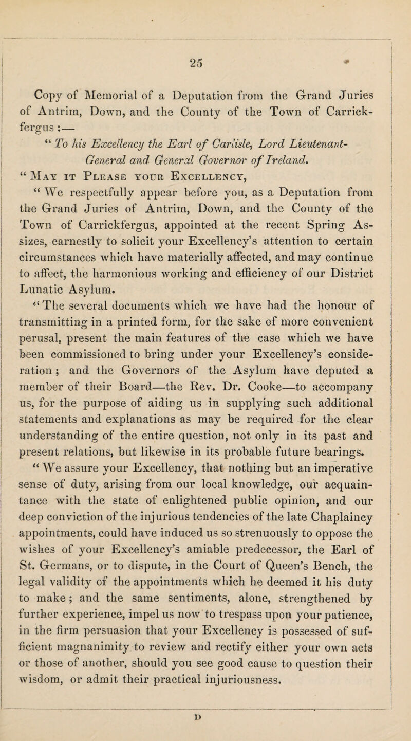 Copy of Memorial of a Deputation from the Grand Juries of Antrim, Down, and the County of the Town of Carrick- fergus :— “ To his Excellency the Earl of Carlishy Lord Lieutenant- General and General Governor of Ireland, “ May it Please your Excellency, ‘‘ We respectfully appear before you, as a Deputation from the Grand Juries of Antrim, Down, and the County of the Town of Carrickfergus, appointed at the recent Spring As¬ sizes, earnestly to solicit your Excellency’s attention to certain circumstances w^hich have materially atfected, and may continue to affect, the harmonious working and efficiency of our District Lunatic Asylum. ^‘The several documents which we have had the honour of transmitting in a printed form, for the sake of more convenient perusal, present the main features of the case which we have been commissioned to bring under your Excellency’s conside¬ ration ; and the Governors of the Asylum have deputed, a member of their Board—the Rev. Dr. Cooke—to accompany us, for the purpose of aiding us in supplying such additional statements and explanations as may be required for the clear understanding of the entire question, not only in its past and present relations, but likewise in its probable future bearings. “ We assure your Excellency, that nothing but an imperative | sense of duty, arising from our local knowledge, our acquain¬ tance with the state of enlightened public opinion, and our deep conviction of the injurious tendencies of the late Chaplaincy appointments, could have induced us so strenuously to oppose the wishes of your Excellency’s amiable predecessor, the Earl of St. Germans, or to dispute, in the Court of Queen’s Bench, the legal validity of the appointments which he deemed it his duty to make; and the same sentiments, alone, strengthened by further experience, impel us now to trespass upon your patience, in the firm persuasion that your Excellency is possessed of suf¬ ficient magnanimity to review and rectify either your own acts or those of another, should you see good cause to question their wisdom, or admit their practical injuriousness. n