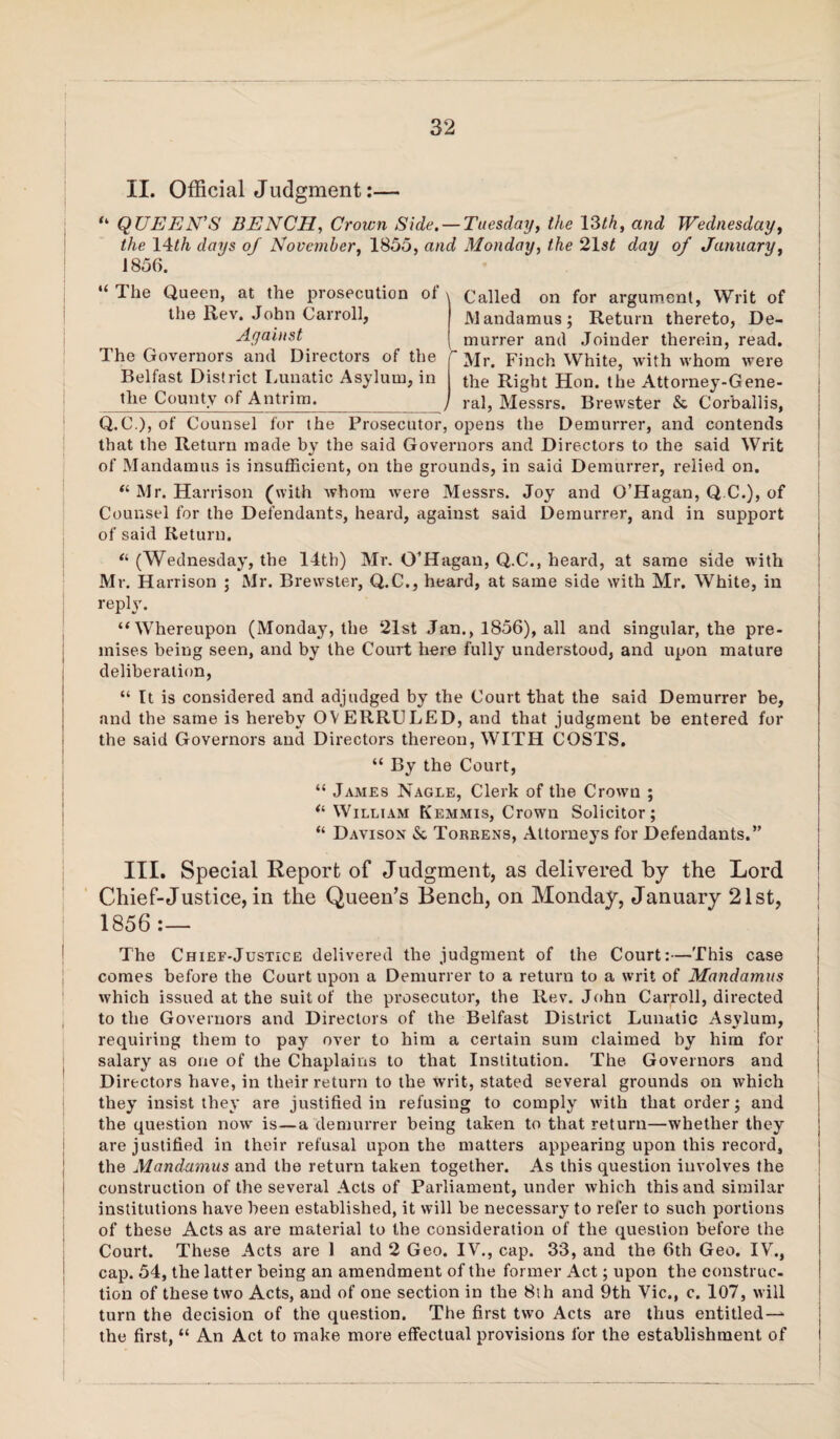 II. Official Judgment:— “ QUEEN'S BENCH, Crown Side. — Tuesday, the \^th, and Wednesday, the \4ith days of November, 1855, and Monday, the 21s^ day of January, 1856. “ The Queen, at the prosecution of the Rev. John Carroll, Against The Governors and Directors of the Belfast District I.unatic Asylum, in the County of Antrim. Called on for argument. Writ of Mandamus; Return thereto. De¬ murrer and Joinder therein, read. Mr. Finch White, with whom were the Right Hon. the Attorney-Gene¬ ral, Messrs. Brewster & Corballis, Prosecutor, opens the Demurrer, and contends Q.C.), of Counsel for the that the Return made by the said Governors and Directors to the said Writ of Mandamus is insufficient, on the grounds, in said Demurrer, relied on. “ Mr. Harrison (with whom were Messrs. Joy and O’Hagan, Q.C.), of Counsel for the Defendants, heard, against said Demurrer, and in support of said Return. (Wednesday, the 14th) Mr. O’Hagan, Q.C., heard, at same side with Mr. Harrison ; Mr. Brewster, Q.C., heard, at same side with Mr. White, in reply. “Whereupon (Monday, the 21st Jan., 1856), all and singular, the pre¬ mises being seen, and by the Court here fully understood, and upon mature deliberation, “ It is considered and adjudged by the Court that the said Demurrer be, and the same is hereby OVERRULED, and that judgment be entered for the said Governors and Directors thereon, WITH COSTS. “ By the Court, “ James Nagle, Clerk of the Crown ; William Kemmis, Crown Solicitor; “ Davison & Torrens, Attorneys for Defendants.” III. Special Report of Judgment, as delivered by the Lord Chief-Justice, in the Queen’s Bench, on Monday, January 21st, 1856 :— The Chief-Justice delivered the judgment of the Court:—This case comes before the Court upon a Demurrer to a return to a writ of Mandamus which issued at the suit of the prosecutor, the Rev. John Carroll, directed to the Governors and Directors of the Belfast District Lunatic Asylum, requiring them to pay over to him a certain sum claimed by him for salary as one of the Chaplains to that Institution. The Governors and Directors have, in their return to the writ, stated several grounds on which they insist they are justified in refusing to comply with that order; and the question now is—a demurrer being taken to that return—whether they are justified in their refusal upon the matters appearing upon this record, the Mandamus and the return taken together. As this question involves the construction of the several Acts of Parliament, under which this and similar institutions have been established, it will be necessary to refer to such portions of these Acts as are material to the consideration of the question before the Court. These Acts are 1 and 2 Geo. IV., cap. 33, and the 6th Geo. IV., cap. 54, the latter being an amendment of the former Act; upon the construe- tion of these two Acts, and of one section in the 8th and 9th Vic., c. 107, will turn the decision of the question. The first two Acts are thus entitled-— the first, “ An Act to make more effectual provisions for the establishment of