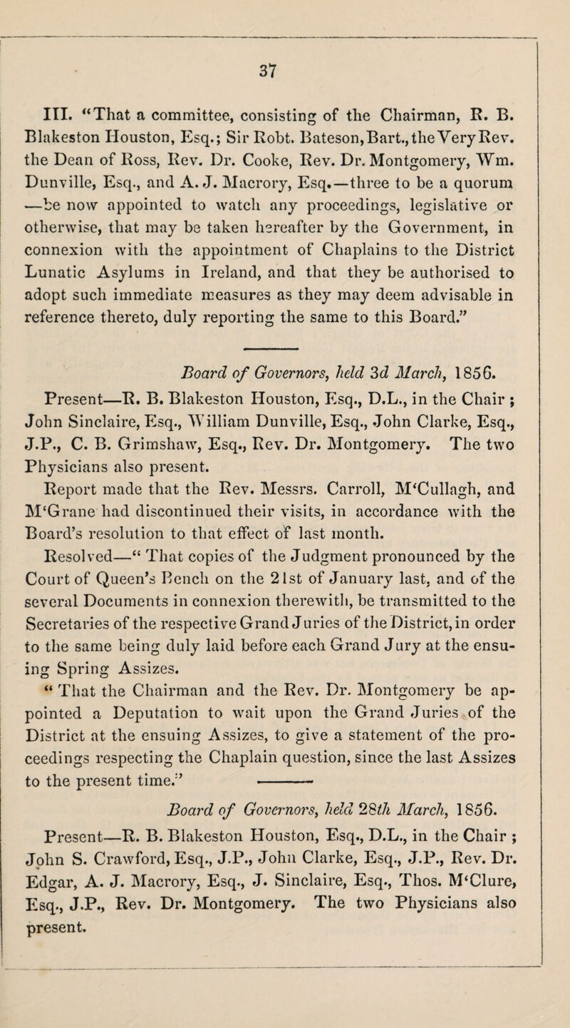 III. “That a committee, consisting of the Chairman, R. B. Blakeston Houston, P2sq.; SirRobt. Bateson,Bart., the Very Rev. the Dean of Ross, Rev. Dr. Cooke, Rev. Dr. Montgomery, Wm. Dunville, Esq., and A. J. Macrory, Esq.—three to be a quorum —be now appointed to watch any proceedings, legislative or otherwise, that may be taken hereafter by the Government, in connexion with the appointment of Chaplains to the District Lunatic Asylums in Ireland, and that they be authorised to adopt such immediate measures as they may deem advisable in reference thereto, duly reporting the same to this Board.” Board of Governors, held 3d March, 1856. Present—R. B. Blakeston Houston, Esq., D.L., in the Chair ; John Sinclaire, Esq., William Dunville, Esq., John Clarke, Esq., J.P., C. B. Grirashaw, Esq., Rev. Dr. Montgomery. The two Physicians also present. Report made that the Rev. Messrs. Carroll, M'Cullagh, and M‘Grane had discontinued their visits, in accordance with the Board’s resolution to that effect of last month. Resolved—“ That copies of the Judgment pronounced by the Court of Queen’s Bench on the 21st of January last, and of the several Documents in connexion therewitli, be transmitted to the Secretaries of the respective Grand Juries of the District, in order to the same being duly laid before each Grand Jury at the ensu¬ ing Spring Assizes. “ That the Chairman and the Rev. Dr. Montgomery be ap¬ pointed a Deputation to wait upon the Grand Juries of the District at the ensuing Assizes, to give a statement of the pro¬ ceedings respecting the Chaplain question, since the last Assizes to the present time.” -- Board of Governors, held 28^7i March, 1856. Present—R. B. Blakeston Houston, Esq., D.L., in the Chair ; John S. Crawford, Esq., J.P., John Clarke, Esq., J.P., Rev. Dr. Edgar, A. J. Macrory, Esq., J. Sinclaire, Esq., Thos. M‘Clure, Esq., J.P., Rev. Dr. Montgomery. The two Physicians also present. 1