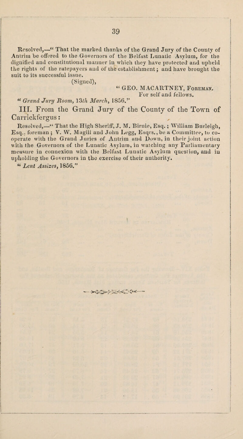 Resolved,—“ That the marked thanks of the Grand Jury of the County of Antrim be offered to the Governors of the Belfast Lunatic Asylum, for the dignified and constitutional manner in which they have protected and upheld the rights of the ratepayers and of the establishment j and have brought the suit to its successful issue. (Signed), “ GEO. MACARTNEY, Foreman. For self and fellows. “ Grand Jury Room, \^lh March, 1856.” III. From the Grand Jury of the County of the Town of Carrickfergus: Resolved,—“ That the High Sheriff, J. M. Birnie, Esq.; William Burleigh, Esq., foreman ; V. W. Magill and John Legg, Esqrs.,be a Committee, to co¬ operate with tlie Grand Juries of Antrim and Down, in their joint action with the Governors of the Lunatic Asylum, in watching any Parliamentary measure in connexion with the Belfast Lunatic Asylum question, and in upholding the Governors in the exercise of their authority. “ Lent Assizes, 1856.”