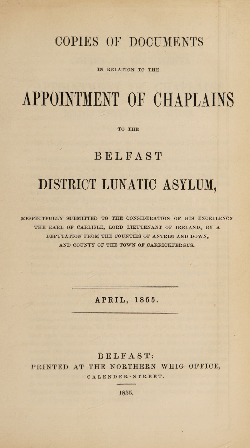 COPIES OF DOCUMENTS IN RELATION TO THE APPOINTMENT OF CHAPLAINS TO THE BELFAST DISTRICT LUNATIC ASYLUM, RESPECTFULLY SUBMITTED TO THE CONSIDERATION OF HIS EXCELLENCY THE EARL OF CARLISLE, LORD LIEUTENANT OF IRELAND, BY A DEPUTATION FROM THE COUNTIES OF ANTRIM AND DOWN, AND COUNTY OF THE TOWN OF CARRICKFERGUS. APRIL, 185 5. BELFAST: PRINTED AT THE NORTHERN WHIG OFFICE, CALENDER-STREET, 1855