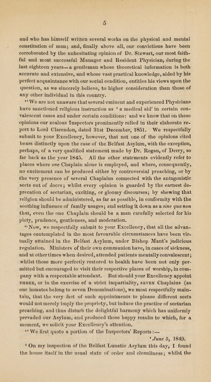 and who has himself written several works on the physical and mental constitution of man; and, finally above all, our convictions have been corroborated by the unhesitating opinion of Dr. Stewart, our most faith¬ ful and most successful Manager and Resident Physician, during the last eighteen years—a gentleman whose theoretical information is both accurate and extensive, and whose vast practical knowledge, aided by his perfect acquaintance with our social condition, entitles his views upon the question, as we sincerely believe, to higher consideration than those of any other individual in this country. “We are not unaware that several eminent and experienced Physicians have sanctioned religious instruction as * a medical aid’ in certain con¬ valescent cases and under certain conditions: and we know that on these opinions our zealous Inspectors prominently relied in their elaborate re¬ port to Lord Clarendon, dated 31st December, 1851. We respectfully submit to your Excellency, however, that not one of the opinions cited bears distinctly upon the case of the Belfast Asylum, with the exception, perhaps, of a very qualified statement made by Dr. Rogan, of Derry, so far back as the year 1845. All the other statements evidently refer to places where one Chaplain alone is employed, and where, consequently, no excitement can be produced either by controversial preaching, or by the very presence of several Chaplains connected with the antagonistic sects out of doors; whilst every opinion is guarded by the earnest de¬ precation of sectarian, exciting, or gloomy discourses; by shewing that religion should be administered, as far as possible, in conformity with the soothing influence of family usages; and setting it down as a sine qua non that, even the one Chaplain should be a man carefully selected for his piety, prudence, gentleness, and moderation. “Now, we respectfully submit to your Excellency, that all the advan¬ tages contemplated in the most favourable circumstances have been vir¬ tually attained in the Belfast Asylum, under Bishop Mant’s judicious regulation. Ministers of their own communion have, in cases of sickness, and at other times when desired, attended patients mentally convalescent; whilst those more perfectly restored to health have been not only per¬ mitted but encouraged to visit their respective places of worship, in com¬ pany with a respectable attendant. But should your Excellency appoint three, or in the exercise of a strict impartiality, seven Chaplains (as our inmates belong to seven Denominations), we most respectfully main¬ tain, that the very fact of such appointments to please different sects would not merely imply the propriety, but induce the practice of sectarian preaching, and thus disturb the delightful harmony which has uniformly pervaded our Asylum, and produced those happy results to which, for a moment, we solicit your Excellency’s attention. “ We first quote a portion of the Inspectors’ Reports: — * June 5, 1849. ‘ On my inspection of the Belfast Lunatic Asylum this day, I found the house itself in the usual state of order and cleanliness; whilst the