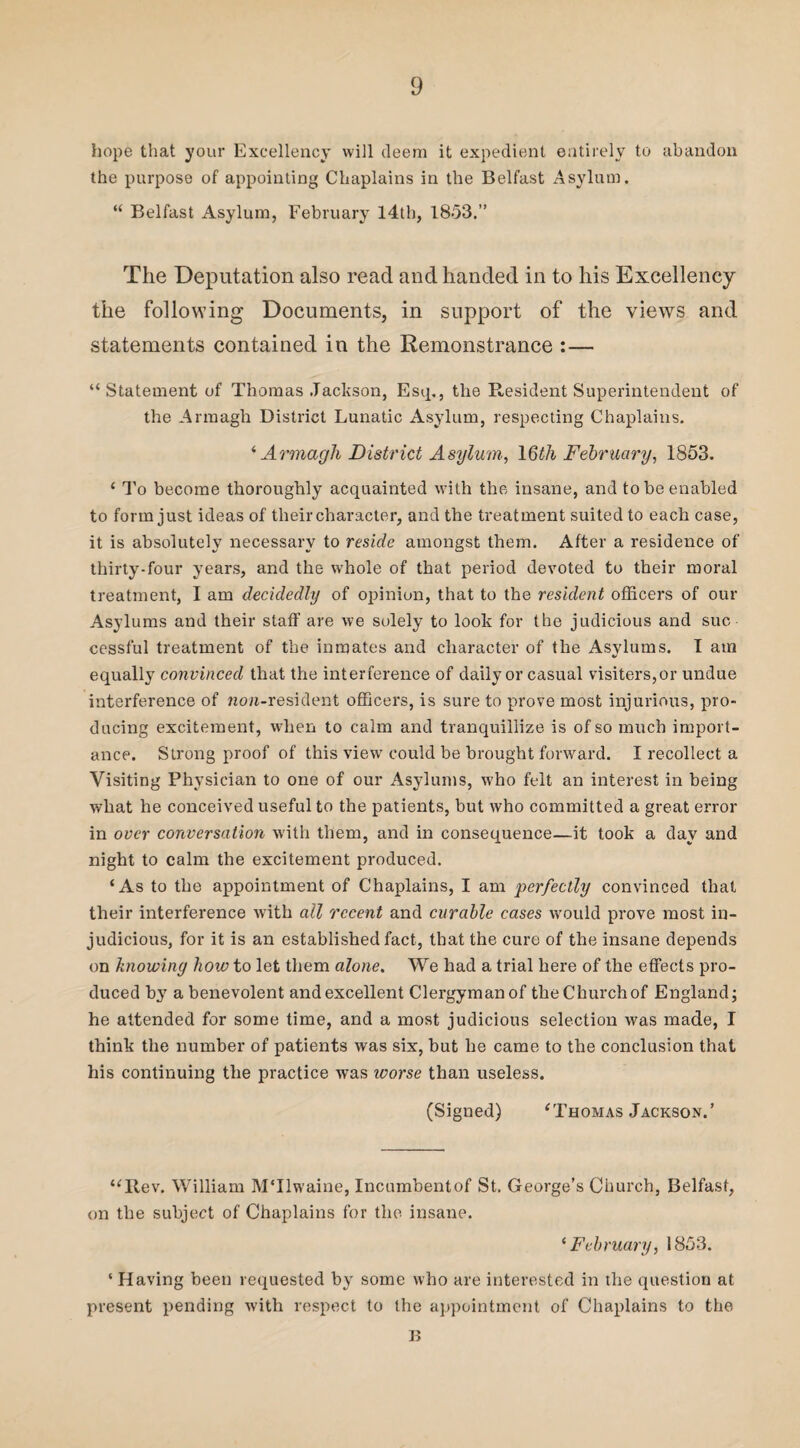 hope that your Excellency will deem it expedient entirely to abandon the purpose of appointing Chaplains in the Belfast Asylum. “ Belfast Asylum, February l4tb, 1853.” The Deputation also read and handed in to his Excellency the following Documents, in support of the views and statements contained in the Remonstrance :— “ Statement of Thomas Jackson, Esq., the Resident Superintendent of the Armagh District Lunatic Asylum, respecting Chaplains. ‘ Armagh District Asylum, 16th February, 1853. ‘ To become thoroughly acquainted with the insane, and to be enabled to form just ideas of their character, and the treatment suited to each case, it is absolutely necessary to reside amongst them. After a residence of thirty-four years, and the whole of that period devoted to their moral treatment, I am decidedly of opinion, that to the resident officers of our Asylums and their staff are we solely to look for the judicious and suc¬ cessful treatment of the inmates and character of the Asylums. I am equally convinced that the interference of daily or casual visiters,or undue interference of non-resident officers, is sure to prove most injurious, pro¬ ducing excitement, when to calm and tranquillize is of so much import¬ ance. Strong proof of this view7 could be brought forward. I recollect a Visiting Physician to one of our Asylums, w7ho felt an interest in being what he conceived useful to the patients, but who committed a great error in over conversation with them, and in consequence—it took a day and night to calm the excitement produced. ‘As to the appointment of Chaplains, I am perfectly convinced that their interference with all recent and curable cases would prove most in¬ judicious, for it is an established fact, that the cure of the insane depends on knowing how to let them alone. We had a trial here of the effects pro¬ duced by a benevolent and excellent Clergyman of the Church of England; he attended for some time, and a most judicious selection was made, I think the number of patients was six, but he came to the conclusion that his continuing the practice was worse than useless. (Signed) ‘Thomas Jackson.’ “Rev. William MTlwaine, Incumbentof St. George’s Church, Belfast, on the subject of Chaplains for the insane. ‘ February, 1853. ‘ Having been requested by some who are interested in the question at present pending with respect to the appointment of Chaplains to the B