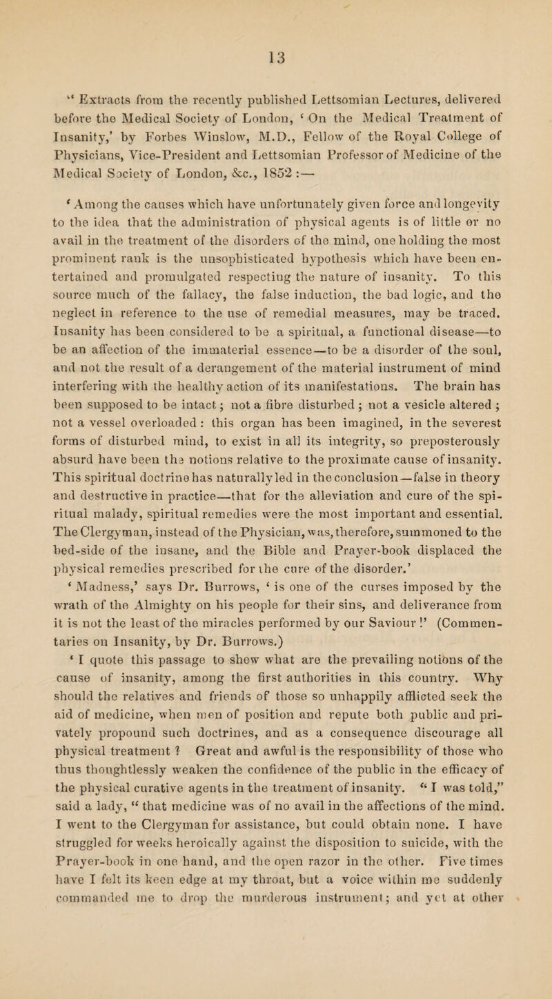 k< Extracts from the recently published Eettsomian Lectures, delivered before the Medical Society of London, c On the Medical Treatment of Insanity,’ by Forbes Winslow, M.D., Fellow of the Royal College of Physicians, Vice-President and Lettsomian Professor of Medicine of the Medical Society of London, &c., 1852 :— ‘ Among the causes which have unfortunately given force and longevity to the idea that the administration of physical agents is of little or no avail in the treatment of the disorders of the mind, one holding the most prominent rank is the unsophisticated hypothesis which have been en¬ tertained and promulgated respecting the nature of insanity. To this source much of the fallacy, the false induction, the bad logic, and the neglect in reference to the use of remedial measures, may be traced. Insanity has been considered to be a spiritual, a functional disease—to be an affection of the immaterial essence—to be a disorder of the soul, and not the result of a derangement of the material instrument of mind interfering with the healthy action of its manifestations. The brain has been supposed to be intact; not a fibre disturbed ; not a vesicle altered ; not a vessel overloaded : this organ has been imagined, in the severest forms of disturbed mind, to exist in all its integrity, so preposterously absurd have been the notions relative to the proximate cause of insanity. This spiritual doctrinehas naturally led in the conclusion—false in theory and destructive in practice—that for the alleviation and cure of the spi¬ ritual malady, spiritual remedies were the most important and essential. The Clergyman, instead of the Physician, was, therefore, summoned to the bed-side of the insane, and the Bible and Prayer-book displaced the physical remedies prescribed for ihe cure of the disorder.’ ‘ Madness,’ says Dr. Burrows, 1 is one of the curses imposed by the wrath of the Almighty on his people for their sins, and deliverance from it is not the least of the miracles performed by our Saviour !’ (Commen¬ taries on Insanity, by Dr. Burrows.) * I quote this passage to shew what are the prevailing notions of the cause of insanity, among the first authorities in this country. Why should the relatives and friends of those so unhappily afflicted seek the aid of medicine, when men of position and repute both public and pri¬ vately propound such doctrines, and as a consequence discourage all physical treatment I Great and awful is the responsibility of those who thus thoughtlessly w’eaken the confidence of the public in the efficacy of the physical curative agents in the treatment of insanity. “ I wras told,” said a lady, “ that medicine was of no avail in the affections of the mind. I wrent to the Clergyman for assistance, but could obtain none. I have struggled for weeks heroically against the disposition to suicide, with the Prayer-book in one hand, and the open razor in the other. Five times have I felt its keen edge at my throat, but a voice within me suddenly commanded me to drop the murderous instrument; and yet at other