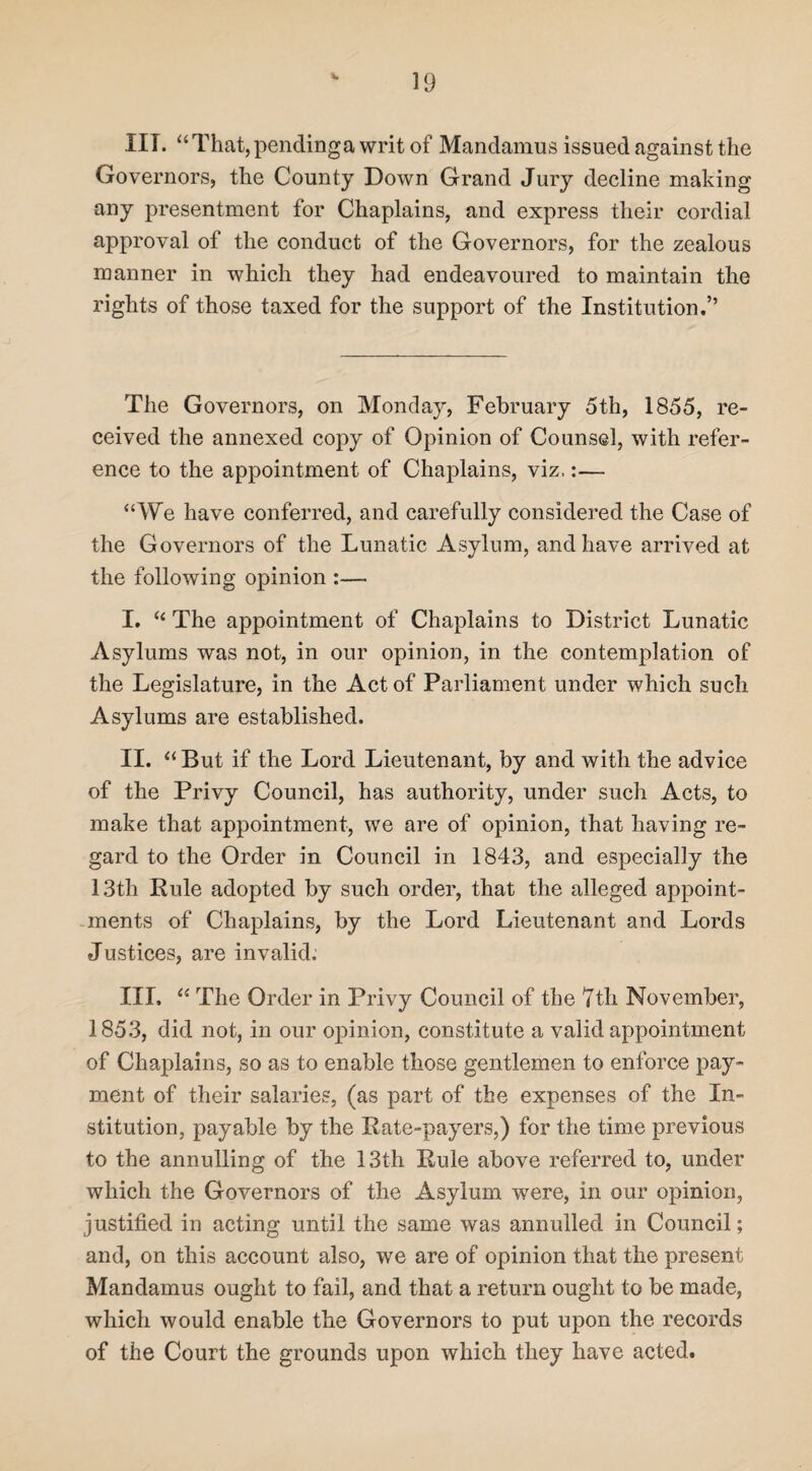 XIT. “That,pendinga writ of Mandamus issued against the Governors, the County Down Grand Jury decline making any presentment for Chaplains, and express their cordial approval of the conduct of the Governors, for the zealous manner in which they had endeavoured to maintain the rights of those taxed for the support of the Institution.” The Governors, on Monday, February 5th, 1855, re¬ ceived the annexed copy of Opinion of Counsel, with refer¬ ence to the appointment of Chaplains, viz,:— “We have conferred, and carefully considered the Case of the Governors of the Lunatic Asylum, and have arrived at the following opinion :—- I. “ The appointment of Chaplains to District Lunatic Asylums was not, in our opinion, in the contemplation of the Legislature, in the Act of Parliament under which such Asylums are established. II. “ But if the Lord Lieutenant, by and with the advice of the Privy Council, has authority, under such Acts, to make that appointment, we are of opinion, that having re¬ gard to the Order in Council in 1843, and especially the 13th Rule adopted by such order, that the alleged appoint¬ ments of Chaplains, by the Lord Lieutenant and Lords Justices, are invalid: III. “ The Order in Privy Council of the 7th November, 1853, did not, in our opinion, constitute a valid appointment of Chaplains, so as to enable those gentlemen to enforce pay¬ ment of their salaries, (as part of the expenses of the In¬ stitution, payable by the Rate-payers,) for the time previous to the annulling of the 13th Rule above referred to, under which the Governors of the Asylum were, in our opinion, justified in acting until the same was annulled in Council; and, on this account also, we are of opinion that the present Mandamus ought to fail, and that a return ought to be made, which would enable the Governors to put upon the records of the Court the grounds upon which they have acted.