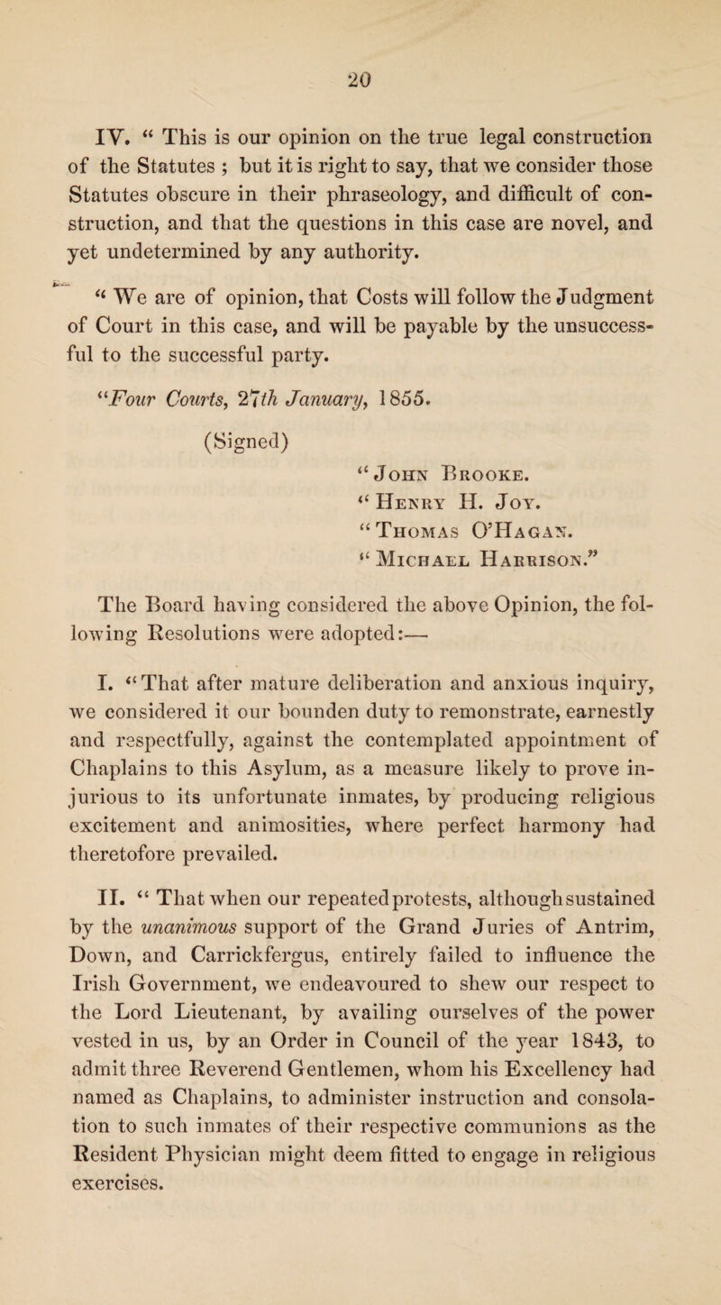 IV. “ This is our opinion on the true legal construction of the Statutes ; but it is right to say, that we consider those Statutes obscure in their phraseology, and difficult of con¬ struction, and that the questions in this case are novel, and yet undetermined by any authority. “ We are of opinion, that Costs will follow the Judgment of Court in this case, and will be payable by the unsuccess¬ ful to the successful party. “Four Courts, 27th January, 1855. (Signed) “John Brooke. “Henry II. Joy. “Thomas O’Hagan. “ Michael Harrison.” The Board having considered the above Opinion, the fol¬ lowing Resolutions were adopted:— I. “That after mature deliberation and anxious inquiry, we considered it our bounden duty to remonstrate, earnestly and respectfully, against the contemplated appointment of Chaplains to this Asylum, as a measure likely to prove in¬ jurious to its unfortunate inmates, by producing religious excitement and animosities, where perfect harmony had theretofore prevailed. II. “ That when our repeated protests, although sustained by the unanimous support of the Grand Juries of Antrim, Down, and Carrickfergus, entirely failed to influence the Irish Government, we endeavoured to shew our respect to the Lord Lieutenant, by availing ourselves of the power vested in us, by an Order in Council of the year 1843, to admit three Reverend Gentlemen, whom his Excellency had named as Chaplains, to administer instruction and consola¬ tion to such inmates of their respective communions as the Resident Physician might deem fitted to engage in religious exercises.