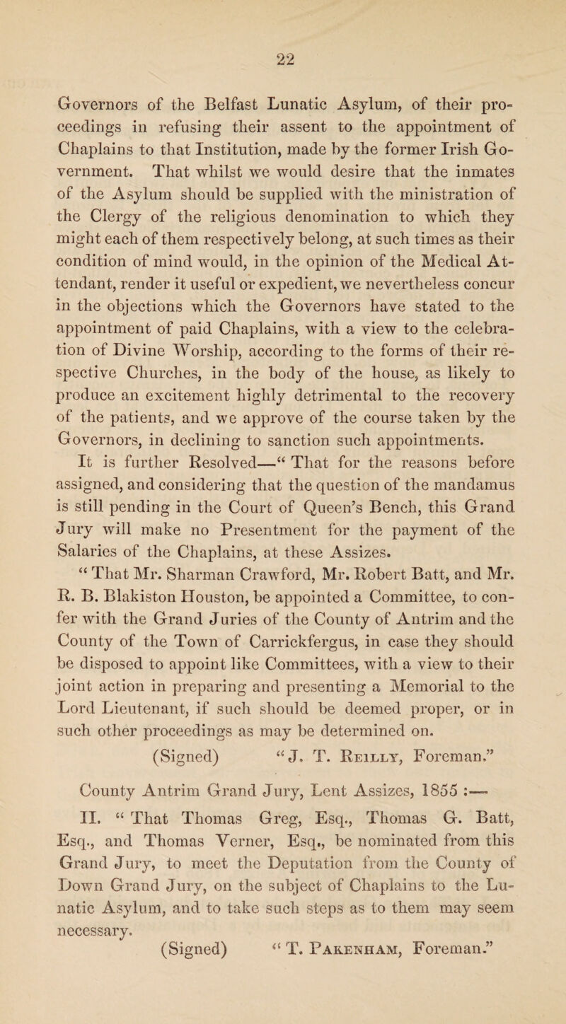 Governors of the Belfast Lunatic Asylum, of their pro- ceedings in refusing their assent to the appointment of Chaplains to that Institution, made by the former Irish Go¬ vernment. That whilst we would desire that the inmates of the Asylum should be supplied with the ministration of the Clergy of the religious denomination to which they might each of them respectively belong, at such times as their condition of mind would, in the opinion of the Medical At¬ tendant, render it useful or expedient, we nevertheless concur in the objections which the Governors have stated to the appointment of paid Chaplains, with a view to the celebra¬ tion of Divine Worship, according to the forms of their re¬ spective Churches, in the body of the house, as likely to produce an excitement highly detrimental to the recovery of the patients, and we approve of the course taken by the Governors, in declining to sanction such appointments. It is further Resolved—“ That for the reasons before assigned, and considering that the question of the mandamus is still pending in the Court of Queen’s Bench, this Grand Jury will make no Presentment for the payment of the Salaries of the Chaplains, at these Assizes. “ That Mr. Sharman Crawford, Mr. Robert Batt, and Mr. R. B. Blakiston Houston, be appointed a Committee, to con¬ fer with the Grand Juries of the County of Antrim and the County of the Town of Carrickfergus, in case they should be disposed to appoint like Committees, with a view to their joint action in preparing and presenting a Memorial to the Lord Lieutenant, if such should be deemed proper, or in such, other proceedings as may be determined on. (Signed) “J. T. Reilly, Foreman,” County Antrim Grand Jury, Lent Assizes, 1855 II. “ That Thomas Greg, Esq., Thomas G. Batt, Esq., and Thomas Yerner, Esq., be nominated from this Grand Jury, to meet the Deputation from the County of Down Grand Jury, on the subject of Chaplains to the Lu¬ natic Asylum, and to take such steps as to them may seem necessary. (Signed) “ T. Parenham, Foreman ”