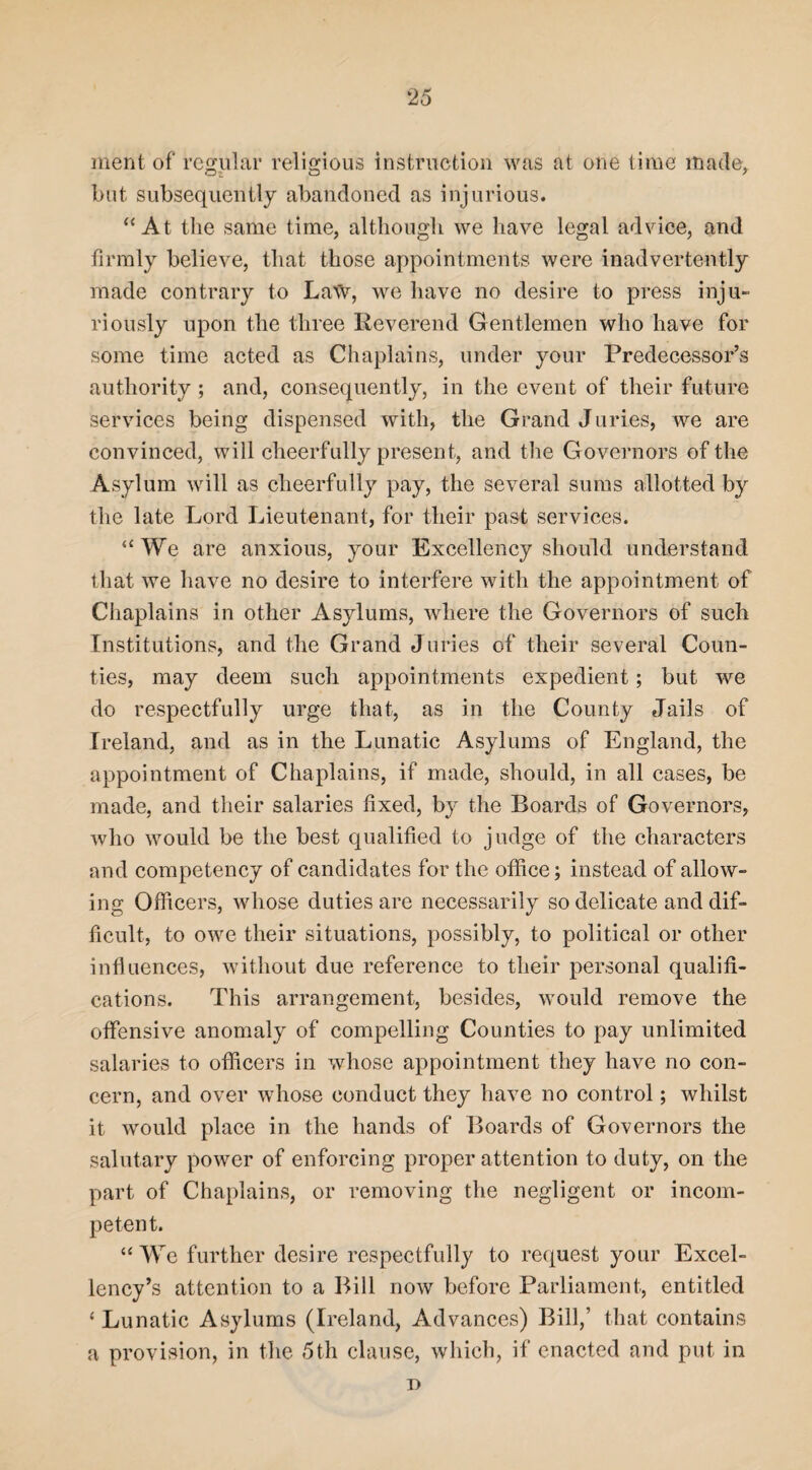 ment of regular religious instruction was at one time made, but subsequently abandoned as injurious. “ At the same time, although we have legal advice, and firmly believe, that those appointments were inadvertently made contrary to Law, we have no desire to press inju¬ riously upon the three Reverend Gentlemen who have for some time acted as Chaplains, under your Predecessor’s authority; and, consequently, in the event of their future services being dispensed with, the Grand Juries, we are convinced, will cheerfully present, and the Governors of the Asylum will as cheerfully pay, the several sums allotted by the late Lord Lieutenant, for their past services. “We are anxious, your Excellency should understand that we have no desire to interfere with the appointment of Chaplains in other Asylums, where the Governors of such Institutions, and the Grand Juries of their several Coun¬ ties, may deem such appointments expedient; but we do respectfully urge that, as in the County Jails of Ireland, and as in the Lunatic Asylums of England, the appointment of Chaplains, if made, should, in all cases, be made, and their salaries fixed, by the Boards of Governors, who would be the best qualified to judge of the characters and competency of candidates for the office; instead of allow¬ ing Officers, whose duties are necessarily so delicate and dif¬ ficult, to owe their situations, possibly, to political or other influences, without due reference to their personal qualifi¬ cations. This arrangement, besides, would remove the offensive anomaly of compelling Counties to pay unlimited salaries to officers in whose appointment they have no con¬ cern, and over whose conduct they have no control; whilst it would place in the hands of Boards of Governors the salutary power of enforcing proper attention to duty, on the part of Chaplains, or removing the negligent or incom¬ petent. “We further desire respectfully to request your Excel¬ lency’s attention to a Bill now before Parliament, entitled ‘ Lunatic Asylums (Ireland, Advances) Bill,’ that contains a provision, in the 5th clause, which, if enacted and put in d