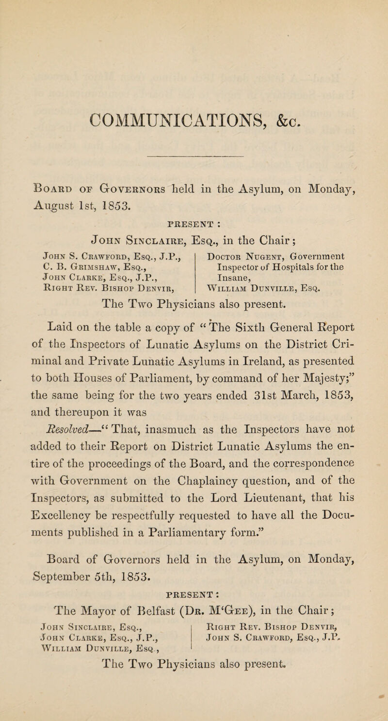 COMMUNICATIONS, &c. Board of Governors held in the Asylum, on Monday, August 1st, 1853. PRESENT : John Sinclaire, Esq., in the Chair; John S. Crawford, Esq., J.P. C. B. Grimshaw, Esq., John Clarke, Esq., J.P., Right Rev. Bishop Denvir, Doctor Nugent, Government Inspector of Hospitals for the Insane, William Dunville, Esq. The Two Physicians also present. Laid on the table a copy of “ The Sixth General Report of the Inspectors of Lunatic Asylums on the District Cri¬ minal and Private Lunatic Asylums in Ireland, as presented to both Houses of Parliament, by command of her Majesty;” the same being for the two years ended 31st March, 1853, and thereupon it was Resolved—“ That, inasmuch as the Inspectors have not added to their Report on District Lunatic Asylums the en¬ tire of the proceedings of the Board, and the correspondence with Government on the Chaplaincy question, and of the Inspectors, as submitted to the Lord Lieutenant, that his Excellency be respectfully requested to have all the Docu¬ ments published in a Parliamentary form.” Board of Governors held in the Asylum, on Monday, September 5 th, 1853. PRESENT t The Mayor of Belfast (Dr. M‘Gee), in the Chair; Johnt Sinclaire, Esq., Right Rev. Bishop Denvir, John Clarke, Esq., J.P., John S. Crawford, Esq., J.IU William Dunville, Esq., The Two Physicians also present.