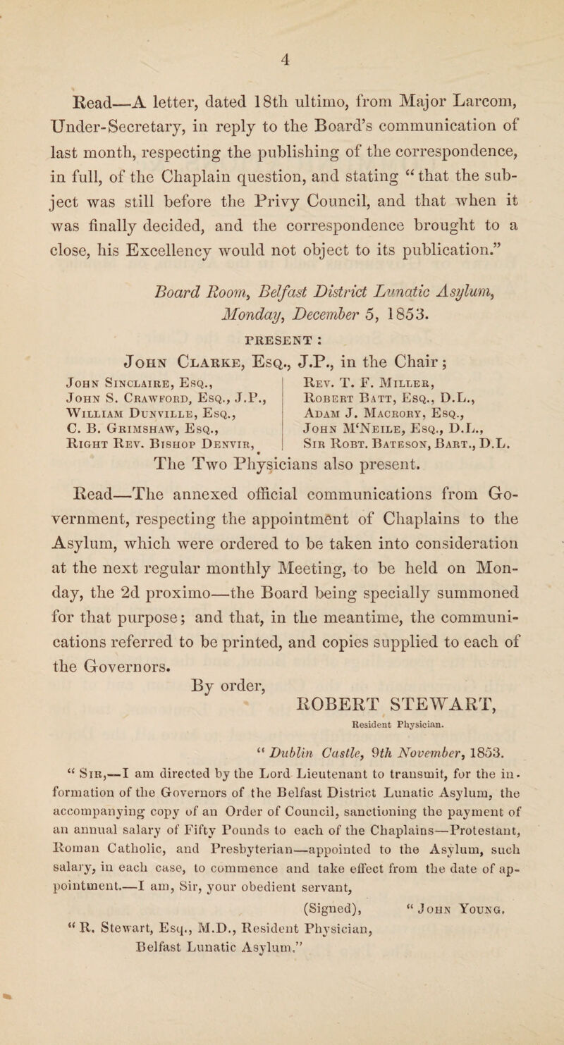 Read—A letter, dated 18tli ultimo, from Major Larcom, Under-Secretary, in reply to the Board’s communication of last month, respecting the publishing of the correspondence, in full, of the Chaplain question, and stating “that the sub¬ ject was still before the Privy Council, and that when it was finally decided, and the correspondence brought to a close, his Excellency would not object to its publication.” Board Roomy Belfast District Lunatic Asylum, Monday, December 5, 1853. PRESENT: John Clarke, Esq., J.P., in the Chair; John Sinclaire, Esq., John S. Crawford, Esq., J.P., William Dunville, Esq., C. B. Grimshaw, Esq., Right Rev. Bishop Denvir, Rev. T. F. Miller, Robert Batt, Esq., D.L., Adam J. Macrory, Esq., John M‘Neile, Esq., D.L., Sir Robt. Bateson, Bart., D.L. The Two Physicians also present. Head—The annexed official communications from Go¬ vernment, respecting the appointment of Chaplains to the Asylum, which were ordered to be taken into consideration at the next regular monthly Meeting, to be held on Mon¬ day, the 2d proximo—the Board being specially summoned for that purpose; and that, in the meantime, the communi¬ cations referred to be printed, and copies supplied to each of the Governors. By order, ROBERT STEWART, Resident Physician. “ Dublin Castle, 9th November, 1853. “ Sir,—I am directed by the Lord Lieutenant to transmit, for the in. formation of the Governors of the Belfast District Lunatic Asylum, the accompanying copy of an Order of Council, sanctioning the payment of an annual salary of Fifty Pounds to each of the Chaplains—Protestant, Roman Catholic, and Presbyterian—appointed to the Asylum, such salary, in each case, to commence and take effect from the date of ap¬ pointment.—I am, Sir, your obedient servant, (Signed), “John Young. u R. Stewart, Esq., M.D., Resident Physician, Belfast Lunatic Asvlum.”