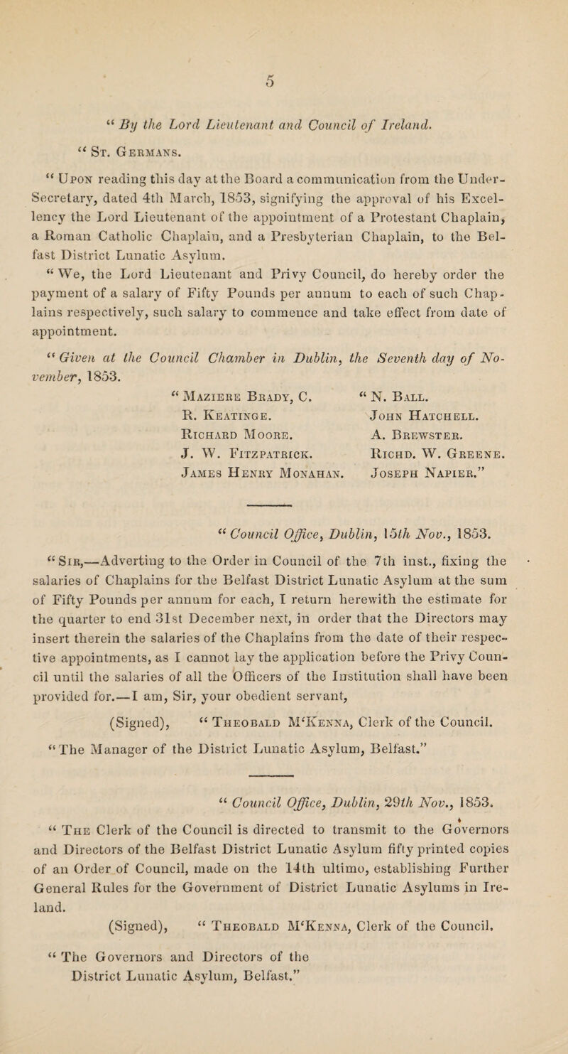 “ By the Lord Lieutenant and Council of Ireland. u St. Germans. “ Upon reading tliis day at the Board a communication from the Under¬ secretary, dated 4th March, 1853, signifying the approval of his Excel¬ lency the Lord Lieutenant of the appointment of a Protestant Chaplain, a Roman Catholic Chaplain, and a Presbyterian Chaplain, to the Bel¬ fast District Lunatic Asylum. “We, the Lord Lieutenant and Privy Council, do hereby order the payment of a salary of Fifty Pounds per annum to each of such Chap¬ lains respectively, such salary to commence and take effect from date of appointment. “ Given at the Council Chamber in Dublin, the Seventh day of No¬ vember, 1853. “ Maziere Brady, C. R. Keatinge. Richard Moore. J. W. Fitzpatrick. James Henry Monahan. “ N. Ball. John Hatchell. A. Brewster. Richd. W. Greene. Joseph Napier.” “ Council Office, Dublin, 15th Nov., 1853. “Sir,—Adverting to the Order in Council of the 7th inst., fixing the salaries of Chaplains for the Belfast District Lunatic Asylum at the sum of Fifty Pounds per annum for each, I return herewith the estimate for the quarter to end 31st December next, in order that the Directors may insert therein the salaries of the Chaplains from the date of their respec¬ tive appointments, as I cannot lay the application before the Privy Coun¬ cil until the salaries of all the Officers of the Institution shall have been provided for.—I am, Sir, your obedient servant, (Signed), “ Theobald M‘Kenna, Clerk of the Council. “The Manager of the District Lunatic Asylum, Belfast.” “ Council Office, Dublin, 29th Nov., 1853. ♦ “ The Clerk of the Council is directed to transmit to the Governors and Directors of the Belfast District Lunatic Asylum fifty printed copies of an Order of Council, made on the 14th ultimo, establishing Further General Rules for the Government of District Lunatic Asylums in Ire¬ land. (Signed), “ Theobald M‘Kenna, Clerk of the Council. “ The Governors and Directors of the District Lunatic Asylum, Belfast.” * *