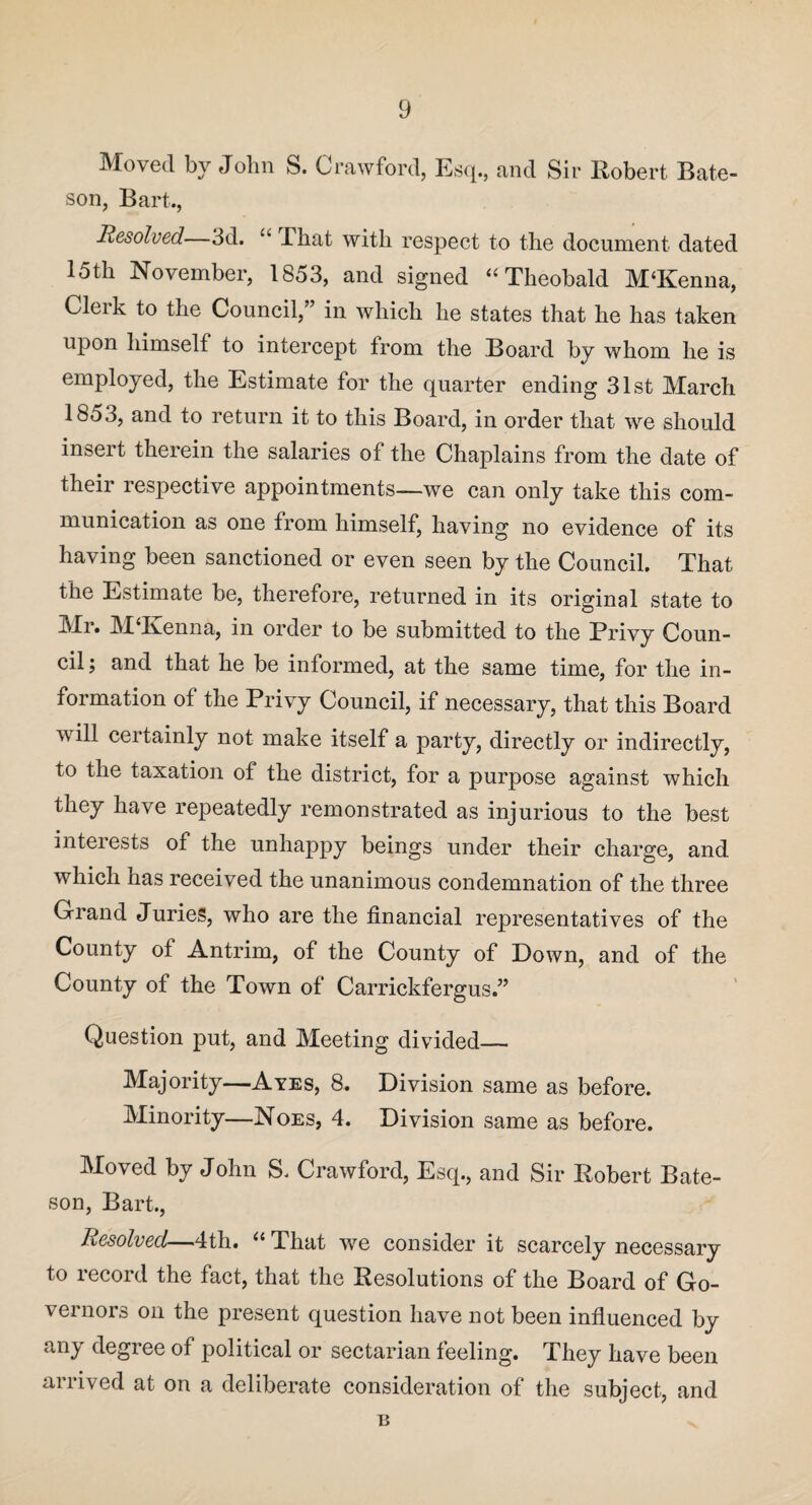 Moved by John S. Crawford, Esq., and Sir Robert Bate¬ son, Bart., Resolved—3d. “ That with respect to the document dated 15th November, 1853, and signed “Theobald M‘Kenna, Clerk to the Council,” in which he states that he has taken upon himself to intercept from the Board by whom he is employed, the Estimate for the quarter ending 31st March 1853, and to return it to this Board, in order that we should insert therein the salaries of the Chaplains from the date of their respective appointments—we can only take this com¬ munication as one from himself, having no evidence of its having been sanctioned or even seen by the Council. That the Estimate be, therefore, returned in its original state to Mr# MTvenna, in order to be submitted to the Brivy Coun¬ cil ; and that he be informed, at the same time, for the in¬ formation of the Privy Council, if necessary, that this Board will certainly not make itself a party, directly or indirectly, to the taxation of the district, for a purpose against which they have repeatedly remonstrated as injurious to the best interests of the unhappy beings under their charge, and which has received the unanimous condemnation of the three Grand Juries, who are the financial representatives of the County of Antrim, of the County of Down, and of the County of the Town of Carrickfergus.” Question put, and Meeting divided— Majority—Ayes, 8. Division same as before. Minority—Noes, 4. Division same as before. Moved by John S. Crawford, Esq., and Sir Robert Bate¬ son, Bart., Resolved—4th. “ That we consider it scarcely necessary to record the fact, that the Resolutions of the Board of Go¬ vernors on the present question have not been influenced by any degree of political or sectarian feeling. They have been arrived at on a deliberate consideration of the subject, and n