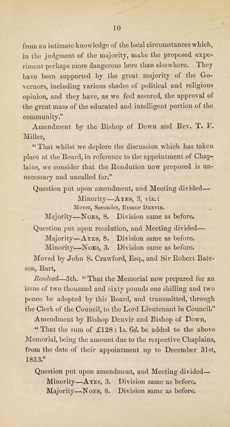 from an intimate knowledge of the local circumstances which, in the judgment of the majority, make the proposed expe¬ riment perhaps more dangerous here than elsewhere. They have been supported by the great majority of the Go¬ vernors, including various shades of political and religious opinion, and they have, as we feel assured, the approval of the great mass of the educated and intelligent portion of the community.” Amendment by the Bishop of Down and Rev. T. F. Miller, “ That whilst we deplore the discussion which has taken place at the Board, in reference to the appointment of Chap¬ lains, we consider that the Resolution now proposed is un¬ necessary and uncalled for.” Question put upon amendment, and Meeting divided— Minority—Ayes, 3, viz.: Mover, Seconder, Bishop Denvik. Majority—Noes, 8. Division same as before. Question put upon resolution, and Meeting divided— Majority—Ayes, 8. Division same as before. Minority.—Noes, 3. Division same as before. Moved by John S. Crawford, Esq., and Sir Robert Bate¬ son, Bart, Besolved—5th. “ That the Memorial now prepared for an issue of two thousand and sixty pounds one shilling and two pence be adopted by this Board, and transmitted, through the Clerk of the Council, to the Lord Lieutenant in Council/’ Amendment by Bishop Denvir and Bishop of Dowm, 11 That the sum of £128 : Is. 6d. be added to the above Memorial, being the amount due to the respective Chaplains, from the date of their appointment up to December 31st, 1853.” Question put upon amendment, and Meeting divided— Minority—Ayes, 3. Division same as before. Majority—Noes, 8. Division same as before.