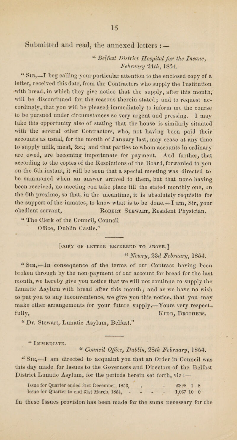 Submitted and read, the annexed letters : — “ Belfast District Hospital fur the Insane, February 24th, 1854. “ Sir,—I beg calling your particular attention to the enclosed copy of a letter, received this date, from the Contractors who supply the Institution with bread, in which they give notice that the supply, after this month, will be discontinued for the reasons therein stated; and to request ac¬ cordingly, that you will be pleased immediately to inform me the course to be pursued under circumstances so very urgent and pressing. I may take this opportunity also of stating that the house is similarly situated with the several other Contractors, who, not having been paid their accounts as usual, for the month of January last, may cease at any time to supply milk, meat, &c.; and that parties to whom accounts in ordinary are owed, are becoming importunate for payment. And further, that according to the copies of the Resolutions of the Board, forwarded to you on the 6th instant, it will be seen that a special meeting was directed to be summoned when an answer arrived to them, but that none having been received, no meeting can take place till the stated monthly one, on the 6th proximo, so that, in the meantime, it is absolutely requisite for the support of the inmates, to know what is to be done.—I am, Sir, your obedient servant, Robert Stewart, Resident Physician. “ The Clerk of the Council, Council Office, Dublin Castle.” [C0I*Y OF LETTER REFERRED TO ABOVE.] “ Nevjry, 23d February, 1854. “ Sir,—In consequence of the terms of our Contract having been broken through by the non-payment of our account for bread for the last month, we hereby give you notice that we will not continue to supply the Lunatic Asylum with bread after this month; and as we have no wish to put you to any inconvenience, we give you this notice, that you may make other arrangements for your future supply.—Yours very respect¬ fully, Kidd, Brothers. “ Dr. Stewart, Lunatic Asylum, Belfast.” “ Immediate. “ Council Office, Dublin, 28th February, 1854. “ Sir,—I am directed to acquaint you that an Order in Council was this day made for Issues to the Governors and Directors of the Belfast District Lunatic Asylum, for the periods herein set forth, viz : — Issue for Quarter ended 31st December, 1853, . - - £898 1 8 Issue for Quarter to end 31st March, 1854, - 1,037 10 0 In these Issues provision has been made for the sums necessary for the