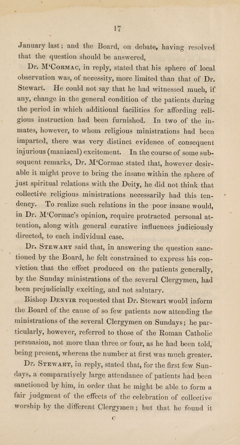 January last; and the Board, on debate, having resolved that the question should be answered, Dr. JVTCormac, in reply, stated that his sphere of local observation was, of necessity, more limited than that of Dr. Stewart. He could not say that he had witnessed much, if any, change in the general condition of the patients during the period in which additional facilities for affording reli¬ gious instruction had been furnished. In two of the in¬ mates, however, to whom religious ministrations had been imparted, there was very distinct evidence of consequent injurious (maniacal) excitement. In the course of some sub¬ sequent remarks, Dr. M‘Cormac stated that, however desir¬ able it might prove to bring the insane within the sphere of just spiritual relations with the Deity, he did not think that collective religious ministrations necessarily had this ten¬ dency. To realize such relations in the poor insane would, in Dr. JVTCormac’s opinion, require protracted personal, at¬ tention, along with general curative influences judiciously directed, to each individual case. Dr. Stewart said that, in answering the question sanc¬ tioned by the Board, he felt constrained to express his con¬ viction that the effect produced on the patients generally, by the Sunday ministrations of the several Clergymen, had been prejudicially exciting, and not salutary. Bishop Denvir requested that Dr. Stewart would inform tne Board of the cause of so few patients now attending the ministrations of the several Clergymen on Sundays; he par¬ ticularly, however, referred to those of the Roman Catholic persuasion, not more than three or four, as he had been told, being present, whereas the number at first was much greater. Dr. Stewart, in reply, stated that, for the first few Sun¬ days, a comparatively large attendance of patients had been sanctioned by him, in order that he might be able to form a fair judgment of the effects of the celebration of collective worship by the different Clergymen ; but that he found it c