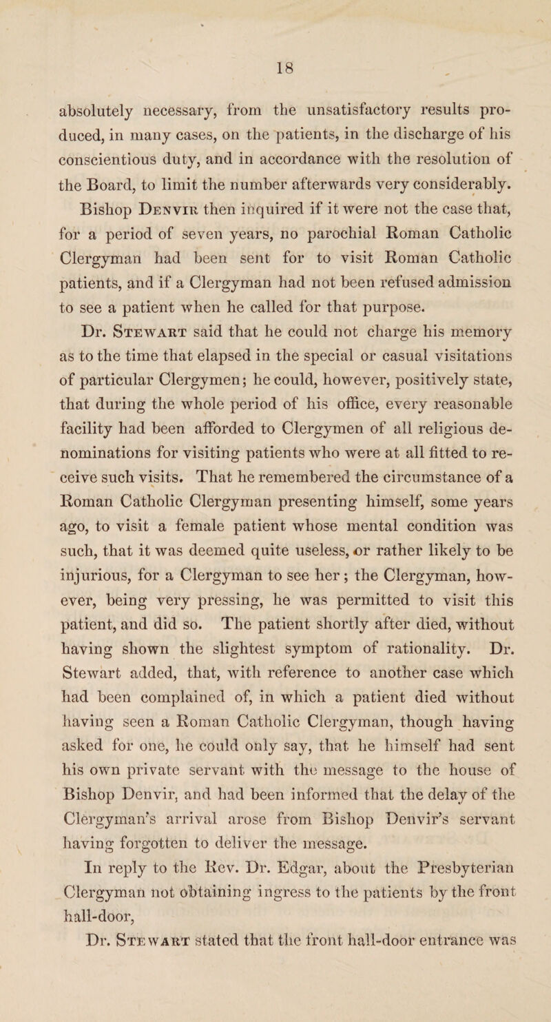 absolutely necessary, from the unsatisfactory results pro¬ duced, in many cases, on the patients, in the discharge of his conscientious duty, and in accordance with the resolution of the Board, to limit the number afterwards very considerably. Bishop Denvir then inquired if it were not the case that, for a period of seven years, no parochial Roman Catholic Clergyman had been sent for to visit Roman Catholic patients, and if a Clergyman had not been refused admission to see a patient when he called for that purpose. Dr. Stewart said that he could not charge his memory as to the time that elapsed in the special or casual visitations of particular Clergymen; he could, however, positively state, that during the whole period of his office, every reasonable facility had been afforded to Clergymen of all religious de¬ nominations for visiting patients who were at all fitted to re¬ ceive such visits. That he remembered the circumstance of a * Roman Catholic Clergyman presenting himself, some years ago, to visit a female patient whose mental condition was such, that it was deemed quite useless, or rather likely to be injurious, for a Clergyman to see her; the Clergyman, how¬ ever, being very pressing, he was permitted to visit this patient, and did so. The patient shortly after died, without having shown the slightest symptom of rationality. Dr. Stewart added, that, with reference to another case which had been complained of, in which a patient died without having seen a Roman Catholic Clergyman, though having asked for one, he could only say, that he himself had sent his own private servant with the message to the house of Bishop Denvir, and had been informed that the delay of the Clergyman's arrival arose from Bishop Denvir’s servant- having forgotten to deliver the message. In reply to the Rev. Dr. Edgar, about the Presbyterian Clergyman not obtaining ingress to the patients by the front hall-door, Dr. Stewart stated that the front hall-door entrance was