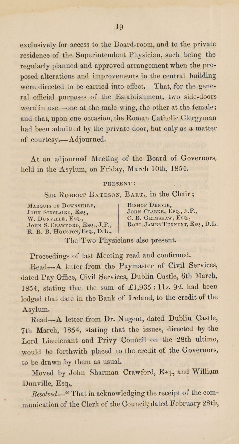 39 exclusively for access to the Board-room, and to the private residence of the Superintendent Physician, such being the regularly planned and approved arrangement when the pro¬ posed alterations and improvements in the central building were directed to be carried into effect. That, for the gene¬ ral official purposes of the Establishment, two side-doors were in use—one at the male wing, the other at the female; and that, upon one occasion, the Roman Catholic Clergyman had been admitted by the private door, but only as a matter of courtesy.—Adjourned. At an adjourned Meeting of the Board of Governors, held in the Asylum, on Friday, March 10th, 1854. present: Sir Robert Bateson, Bart., in the Chair; Marquis of Downshire, John Sinclaire, Esq., W. Dunville, Esq., John S. Crawford, Esq.,J.P., R. B. B. Houston, Esq., D.L., Bishop Denvir, John Clarke, Esq., .T.P., C. B. Grimshaw, Esq., Robt. James Tennent, Esq., D.L. The Two Physicians also present. Proceedings of last Meeting read and confirmed. Read—A letter from the Paymaster of Civil Services, dated Pay Office, Civil Services, Dublin Castle, 6th March, 1854, stating that the sum of £1,935 : 11s. 9d. had been lodged that date in the Bank of Ireland, to the credit of the O Asylum. Read—A letter from Dr. Nugent, dated Dublin Castle, 7th March, 1854, stating that the issues, directed by the Lord Lieutenant and Privy Council on the 28th ultimo, would be forthwith placed to the credit of the Governors, to be drawn by them as usual. Moved by John Sharman Crawford, Esq., and William Dunville, Esq., Resolved—“ That in acknowledging the receipt of the com¬ munication of the Clerk of the Council, dated February 28th,