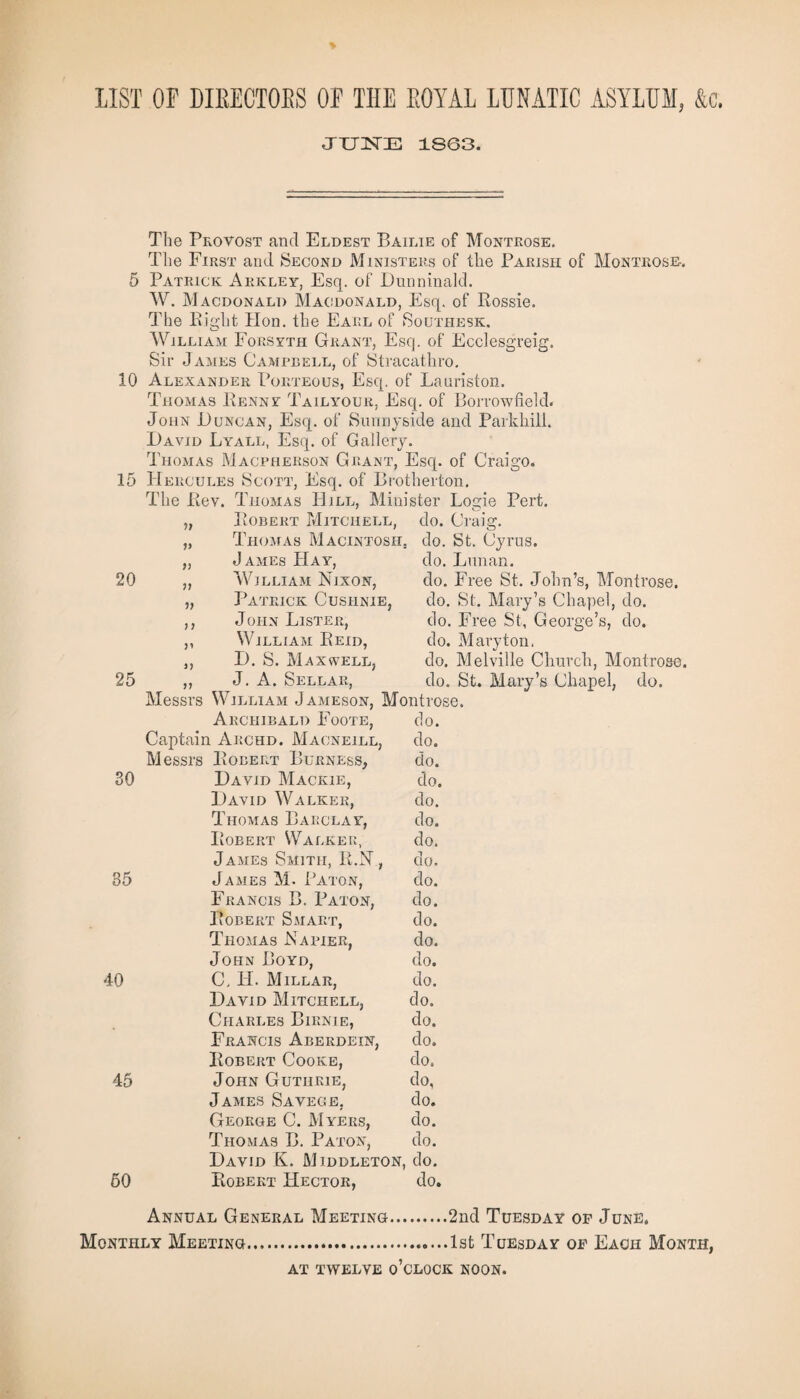 LIST OF DIEECTOBS OF THE EOYAL LUNATIC ASYLUM, &c. JUNE 1863. The Provost and Eldest Bailie of Montrose. The First and Second Ministers of the Parish of Montrose-. 5 Patrick Arkley, Esq. of Dunninald. W. Macdonald Macdonald, Esq. of Rossie. The Bight Hon. the Earl of Southesk. William Forsyth Grant, Esq. of Ecclesgreig. Sir James Campbell, of Stracathro. 10 Alexander Porteous, Esq. of Lauriston. Thomas Benny Tailyour, Esq. of Borrowfield. John Duncan, Esq. of Sunnyside and Parkhill. David Lyall, Esq. of Gallery. Thomas Macpherson Grant, Esq. of Craigo. 15 Hercules Scott, Esq. of Brotherton, The Bev. Thomas Hill, Minister Logie Pert. It Robert Mitchell, do. Craig. 99 Thomas Macintosh. do. St. Cyrus. 99 James Hay, do. Lunan. 20 }) William Nixon, do. Free St. John’s, Montrose. V Patrick Cusiinie, do. St. Mary’s Chapel, do. 9 9 John Lister, do. Free St, George’s, do. J1 William Reid, do. Mary ton. 3) D. S. Maxwell, do. Melville Church, Montrose, 25 99 J. A. Sellar, do. St. Mary’s Chapel, do. Messrs William Jameson, Montrose. Archibald Foote, do. Captain Archd. Maoneill, do. Messrs Robert Burness, do. SO David Mackie, do. David Walker, do. Thomas Barclay, do. Robert Walker, do. James Smith, R.N, do. 35 James M. Baton, do. Francis B. Baton, do. Robert Smart, do. Thomas Napier, do. John Boyd, do. 40 C, H. Millar, do. David Mitchell, do. Charles Birnie, do. Francis Aberdein, do. Robert Cooke, do. 45 John Guthrie, do, James Savege, do. George C. Myers, do. Thomas B. Paton, do. David K. Middleton, do. 60 Robert Hector, do. Annual General Meeting.2nd Tuesday or June. Monthly Meeting.1st Tuesday of Each Month, AT TWELVE o’clock NOON.