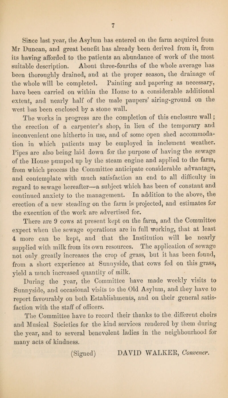 Since last year, the Asylum has entered on the farm acquired from Mr Duncan, and great benefit has already been derived from it, from its having afforded to the patients an abundance of work of the most suitable description. About three-fourths of the whole average has been thoroughly drained, and at the proper season, the drainage of the whole will be completed. Painting and papering as necessary, have been carried on within the House to a considerable additional extent, and nearly half of the male paupers’ airing-ground on the west has been enclosed by a stone wall. The works in progress are the completion of this enclosure wall; the erection of a carpenter’s shop, in lieu of the temporary and inconvenient one hitherto in use, and of some open shed accommoda¬ tion in which patients may be employed in inclement weather. Pipes are also being laid down for the purpose of having the sewage of the House pumped up by the steam engine and applied to the farm, from which process the Committee anticipate considerable advantage, and contemplate with much satisfaction an end to all difficulty in regard to sewage hereafter—a subject which has been of constant and continued anxiety to the management. In addition to the above, the erection of a new steading on the farm is projected, and estimates for the execution of the work are advertised for. There are 9 cows at present kept on the farm, and the Committee expect when the sewage operations are in full working, that at least 4 more can be kept, and that the Institution will be nearly supplied with milk from its own resources. The application of sewage not only greatly increases the crop of grass, but it has been found, from a short experience at Sunnyside, that cows fed on this grass, yield a much increased quantity of milk. During the year, the Committee have made weekly visits to Sunnyside, and occasional visits to the Old Asylum, and they have to report favourably on both Establishments, and on their general satis¬ faction with the staff of officers. The Committee have to record their thanks to the different choirs and Musical Societies for the kind services rendered by them during the year, and to several benevolent ladies in the neighbourhood for many acts of kindness. (Signed) DAVID WALKER, Convener.