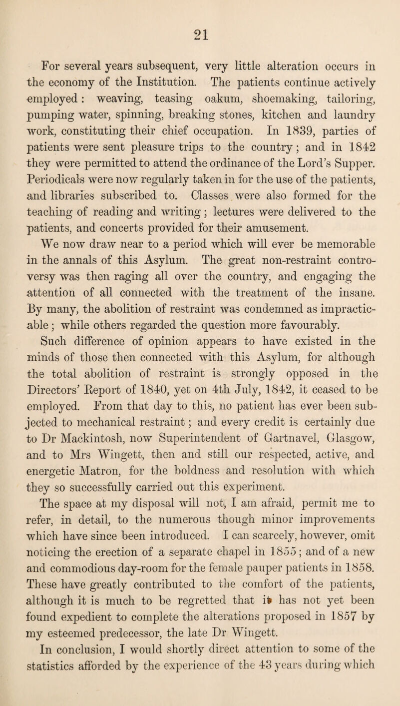 For several years subsequent, very little alteration occurs in the economy of the Institution. The patients continue actively employed: weaving, teasing oakum, shoemaking, tailoring, pumping water, spinning, breaking stones, kitchen and laundry work, constituting their chief occupation. In 1839, parties of patients were sent pleasure trips to the country; and in 1842 they were permitted to attend the ordinance of the Lord’s Supper. Periodicals were now regularly taken in for the use of the patients, and libraries subscribed to. Classes were also formed for the teaching of reading and writing; lectures were delivered to the patients, and concerts provided for their amusement. We now draw near to a period which will ever be memorable in the annals of this Asylum. The great non-restraint contro¬ versy was then raging all over the country, and engaging the attention of all connected with the treatment of the insane. By many, the abolition of restraint was condemned as impractic¬ able ; while others regarded the question more favourably. Such difference of opinion appears to have existed in the minds of those then connected with this Asylum, for although the total abolition of restraint is strongly opposed in the Directors’ Beport of 1840, yet on 4th July, 1842, it ceased to be employed. From that day to this, no patient has ever been sub¬ jected to mechanical restraint; and every credit is certainly due to Dr Mackintosh, now Superintendent of Gartnavel, Glasgow, and to Mrs Wingett, then and still our respected, active, and energetic Matron, for the boldness and resolution with which they so successfully carried out this experiment. The space at my disposal will not, I am afraid, permit me to refer, in detail, to the numerous though minor improvements which have since been introduced. I can scarcely, however, omit noticing the erection of a separate chapel in 1855; and of a new and commodious day-room for the female pauper patients in 1858. These have greatly contributed to the comfort of the patients, although it is much to be regretted that ife has not yet been found expedient to complete the alterations proposed in 1857 by my esteemed predecessor, the late Dr Wingett. In conclusion, I would shortly direct attention to some of the statistics afforded by the experience of the 43 years during which