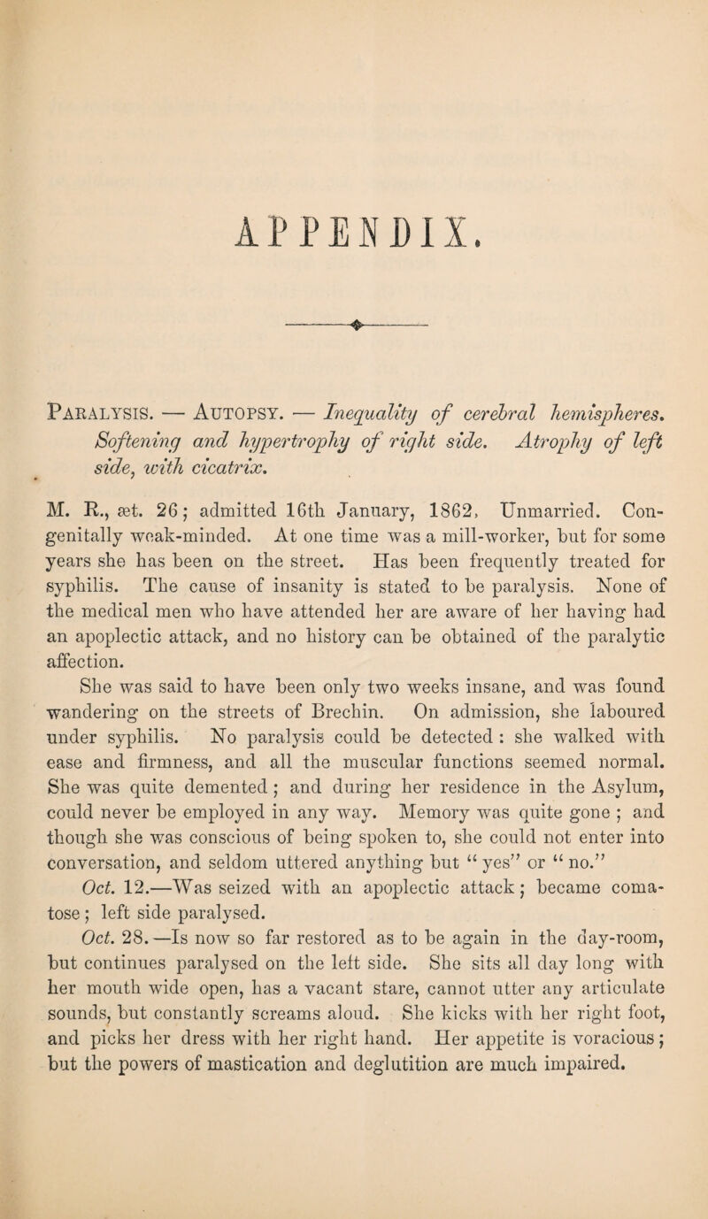 Paralysis. — Autopsy. •— Inequality of cerebral hemispheres. Softening and hypertrophy of right side. Atrophy of left side, with cicatrix, M. R., set. 26; admitted 16th January, 1862, Unmarried. Con¬ genitally weak-minded. At one time was a mill-worker, but for some years she has been on the street. Has been frequently treated for syphilis. The cause of insanity is stated to be paralysis. None of the medical men who have attended her are aware of her having had an apoplectic attack, and no history can be obtained of the paralytic affection. She was said to have been only two weeks insane, and was found wandering on the streets of Brechin. On admission, she laboured under syphilis. No paralysis could be detected : she walked with ease and firmness, and all the muscular functions seemed normal. She was quite demented; and during her residence in the Asylum, could never be employed in any way. Memory was quite gone ; and though she was conscious of being spoken to, she could not enter into conversation, and seldom uttered anything but “ yes” or u no.” Oct. 12.—Was seized with an apoplectic attack; became coma¬ tose ; left side paralysed. Oct. 28.—Is now so far restored as to be again in the day-room, but continues paralysed on the left side. She sits all day long with her mouth wide open, has a vacant stare, cannot utter any articulate sounds, but constantly screams aloud. She kicks with her right foot, and picks her dress with her right hand. Her appetite is voracious; but the powers of mastication and deglutition are much impaired.