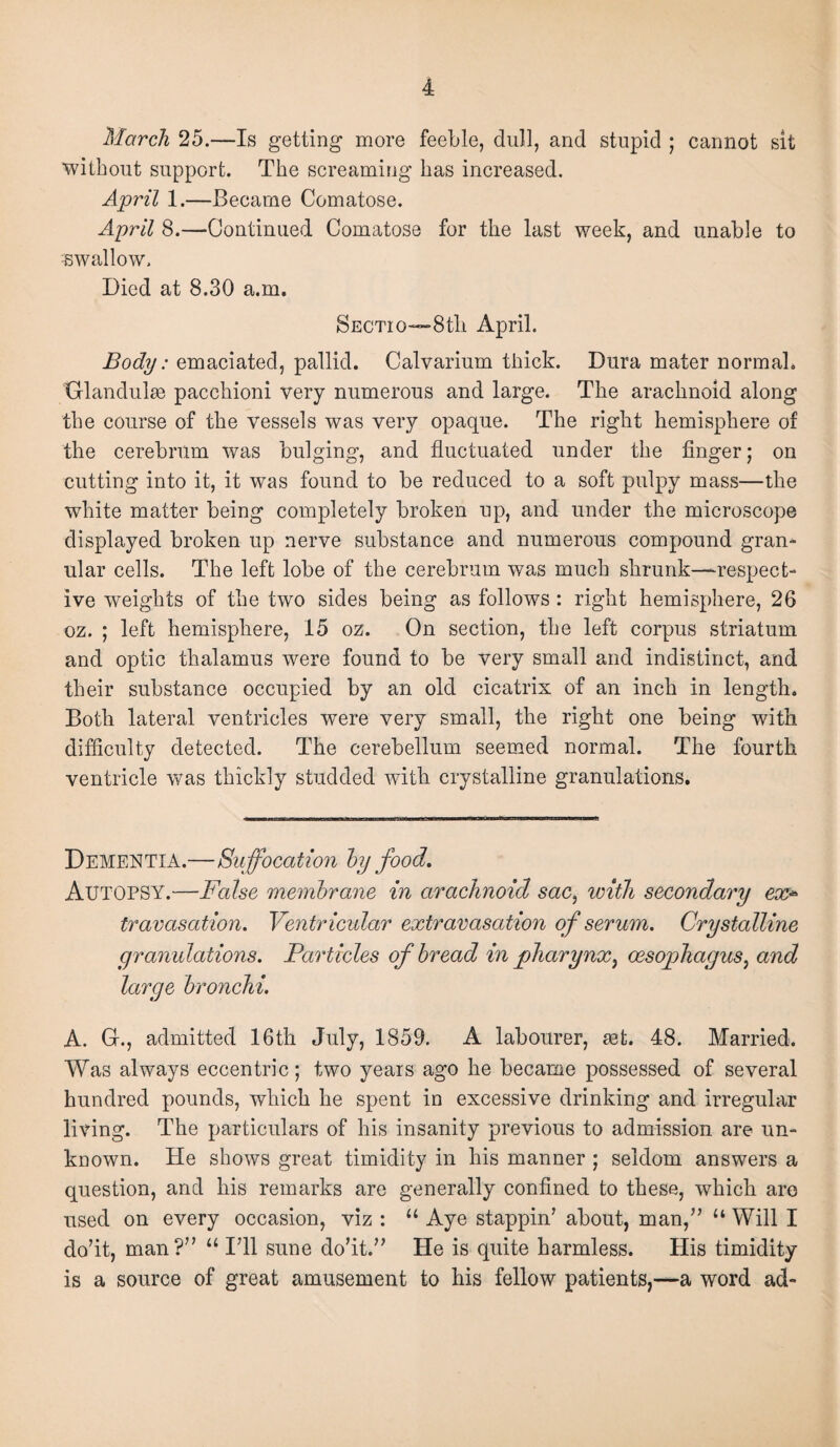 March 25.—Is getting more feeble, dull, and stupid ; cannot sit without support. The screaming has increased. April 1.—Became Comatose. April 8.—Continued Comatose for the last week, and unable to -swallow. Died at 8.30 a.m. Sectio—8th April. Body: emaciated, pallid. Calvarium thick. Dura mater normal. Glandules pacchioni very numerous and large. The arachnoid along the course of the vessels was very opaque. The right hemisphere of the cerebrum was bulging, and fluctuated under the finger; on cutting into it, it was found to be reduced to a soft pulpy mass—the white matter being completely broken up, and under the microscope displayed broken up nerve substance and numerous compound gran¬ ular cells. The left lobe of the cerebrum was much shrunk—respect¬ ive weights of the two sides being as follows : right hemisphere, 26 oz. ; left hemisphere, 15 oz. On section, the left corpus striatum and optic thalamus were found to be very small and indistinct, and their substance occupied by an old cicatrix of an inch in length. Both lateral ventricles were very small, the right one being with difficulty detected. The cerebellum seemed normal. The fourth ventricle was thickly studded with crystalline granulations. Dementia.—Suffocation hy food. Autopsy.—False membrane in arachnoid sac, with secondary ex* travasation. Ventricular extravasation of serum. Crystalline granulations. Particles of bread in pharynx, oesophagus, and large bronchi. A. G., admitted 16th July, 1859. A labourer, set. 48. Married. Was always eccentric; two years ago he became possessed of several hundred pounds, which he spent in excessive drinking and irregular living. The particulars of his insanity previous to admission are un¬ known. He shows great timidity in his manner ; seldom answers a question, and his remarks are generally confined to these, which are used on every occasion, viz : u Aye stappin7 about, man,77 “ Will I do’it, man?77 “ I711 sune do’it.77 He is quite harmless. His timidity is a source of great amusement to his fellow patients,—a word ad-