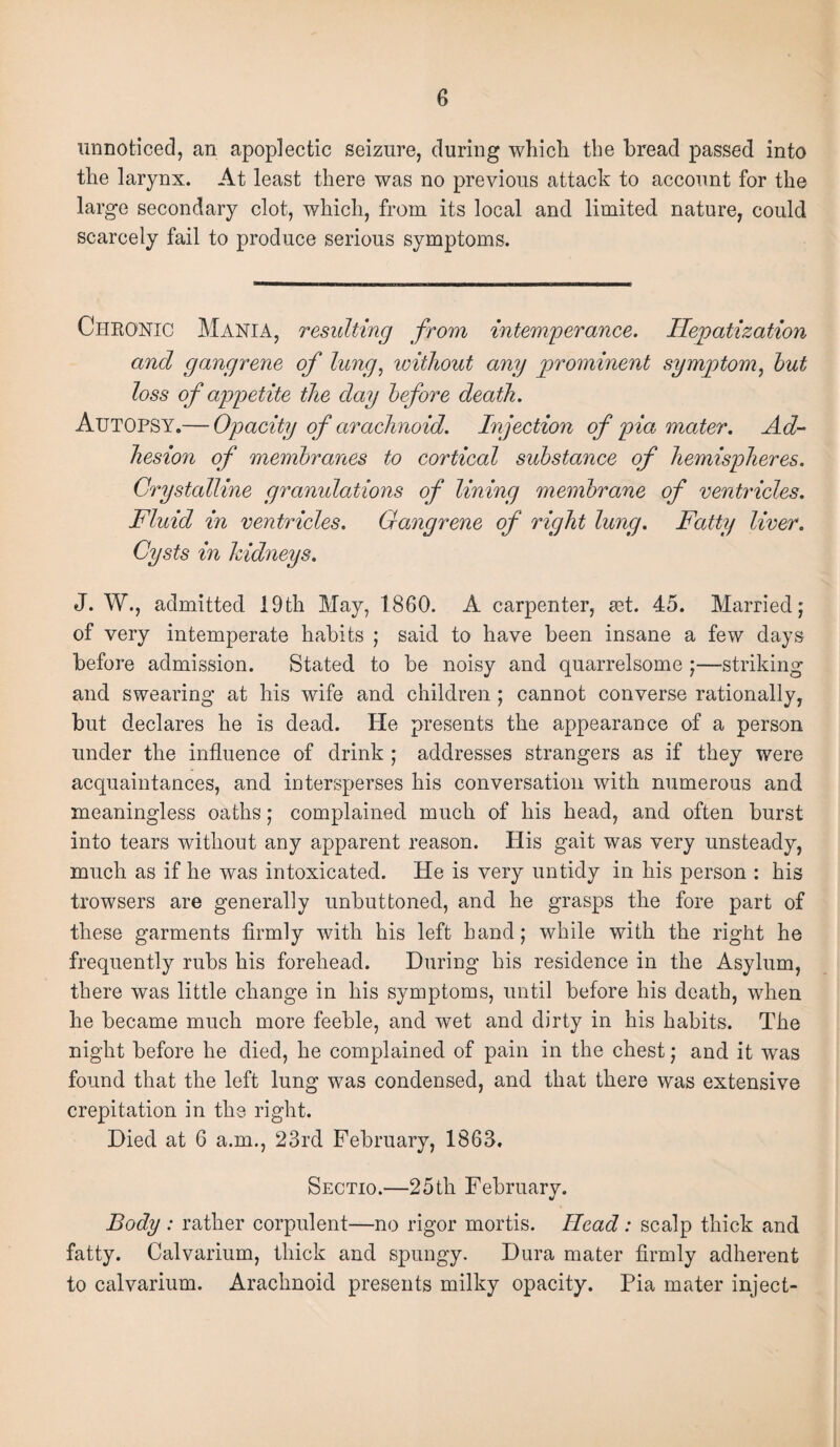 unnoticed, an apoplectic seizure, during which the bread passed into the larynx. At least there was no previous attack to account for the large secondary clot, which, from its local and limited nature, could scarcely fail to produce serious symptoms. Chronic Mania, resulting from intemperance. Hepatization and gangrene of lung, without any prominent symptom, hut loss of appetite the day before death. Autopsy.— Opacity of arachnoid. Injection of pia mater. Ad¬ hesion of membranes to cortical substance of hemispheres. Crystalline granulations of lining membrane of ventricles. Fluid in ventricles. Gangrene of right lung. Fatty liver. Cysts in kidneys. J. W., admitted 19th May, 1860. A carpenter, set. 45. Married; of very intemperate habits ; said to have been insane a few days before admission. Stated to be noisy and quarrelsome ;—striking and swearing at his wife and children; cannot converse rationally, but declares he is dead. He presents the appearance of a person under the influence of drink ; addresses strangers as if they were acquaintances, and intersperses his conversation with numerous and meaningless oaths; complained much of his head, and often burst into tears without any apparent reason. His gait was very unsteady, much as if he was intoxicated. He is very untidy in his person : his trowsers are generally unbuttoned, and he grasps the fore part of these garments firmly with his left hand; while with the right he frequently rubs his forehead. During his residence in the Asylum, there was little change in his symptoms, until before his death, when he became much more feeble, and wet and dirty in his habits. The night before he died, he complained of pain in the chest; and it was found that the left lung was condensed, and that there was extensive crepitation in the right. Died at 6 a.m., 23rd February, 1863. Sectio.—25th February. Body : rather corpulent—no rigor mortis. Head: scalp thick and fatty. Calvarium, thick and spungy. Dura mater firmly adherent to calvarium. Arachnoid presents milky opacity. Pia mater inject-