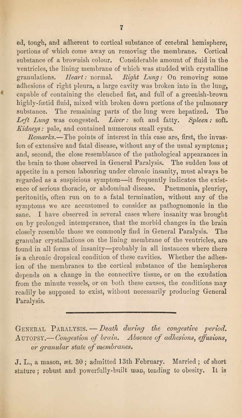 ed, tough, and adherent to cortical substance of cerebral hemisphere, portions of which come away on removing the membrane. Cortical substance of a brownish colour. Considerable amount of fluid in the ventricles, the lining membrane of which was studded with crystalline granulations. Heart: normal. Right Lung: On removing some adhesions of right pleura, a large cavity was broken into in the lung, capable of containing the clenched fist, and full of a greenish-brown highly-foetid fluid, mixed with broken down portions of the pulmonary substance. The remaining parts of the lung were hepatized. The Left Lung was congested. Liver: soft and fatty. Spleen : soft. Kidneys: pale, and contained numerous small cysts. Remarks.—The points of interest in this case are, first, the invas¬ ion of extensive and fatal disease, without any of the usual symptoms ; and, second, the close resemblance of the pathological appearances in the brain to those observed in General Paralysis. The sudden loss ot appetite in a person labouring under chronic insanity, must always be regarded as a suspicious symptom—it frequently indicates the exist¬ ence of serious thoracic, or abdominal disease. Pneumonia, pleurisy, peritonitis, often run on to a fatal termination, without any of the symptoms we are accustomed to consider as pathognomonic in the sane. I have observed in several cases where insanity was brought on by prolonged intemperance, that the morbid changes in the brain closely resemble those we commonly find in General Paralysis. The granular cry stall ations on the lining membrane of the ventricles, are found in all forms of insanity—probably in all instances where there is a chronic dropsical condition of these cavities. Whether the adhes¬ ion of the membranes to the cortical substance of the hemispheres depends on a change in the connective tissue, or on the exudation from the minute vessels, or on both these causes, the conditions may readily be supposed to exist, without necessarily producing General Paralysis. General Paralysis. — Death during the congestive period. Autopsy.— Congestion of brain. Absence of adhesions, effusions, or granular state of membranes. J. L., a mason, aet. 30 ; admitted 13th February. Married ; of short stature ; robust and powerfully-built man, tending to obesity. It is
