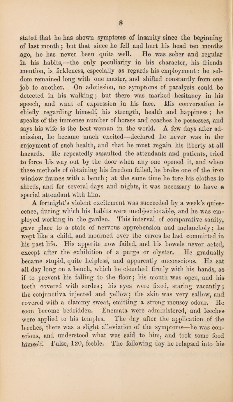 stated that he has shown symptoms of insanity since the beginning of last month ; but that since he fell and hurt his head ten months ago, he has never been quite well. He was sober and regular in his habits,—the only peculiarity in his character, his friends mention, is fickleness, especially as regards his employment: he sel¬ dom remained long with one master, and shifted constantly from one job to another. On admission, no symptoms of paralysis could be detected in his walking; but there was marked hesitancy in his speech, and want of expression in his face. His conversation is chiefly regarding himself, his strength, health and happiness ; he speaks of the immense number of horses and coaches he possesses, and says his wife is the best woman in the world. A few days after ad¬ mission, he became much excited—declared he never was in the enjoyment of such health, and that he must regain his liberty at all hazards. He repeatedly assaulted the attendants and patients, tried to force his way out by the door when any one opened it, and when these methods of obtaining his freedom failed, he broke one of the iron window frames with a bench; at the same time he tore his clothes to shreds, and for several days and nights, it was necessary to have a special attendant with him. A fortnight’s violent excitement was succeeded by a week’s quies¬ cence, during which his habits were unobjectionable, and he was em¬ ployed working in the garden. This interval of comparative sanity, gave place to a state of nervous apprehension and melancholy; he wept like a child, and mourned over the errors he had committed in his past life. His appetite now failed, and his bowels never acted, except after the exhibition of a purge or clyster. He gradually became stupid, quite helpless, and apparently unconscious. He sat all day long on a bench, which he clenched firmly with his hands, as if to prevent his falling to the floor ; his mouth was open, and his teeth covered with sordes; his eyes were fixed, staring vacantly; the conjunctiva injected and yellow; the skin was very sallow, and covered with a clammy sweat, emitting a strong mousey odour. He soon become bedridden. Enemata were administered, and leeches were applied to his temples. The day after the application of the leeches, there was a slight alleviation of the symptoms—he was con¬ scious, and understood what was said to him, and took some food himself. Pulse, 120, feeble. The following day he relapsed into his