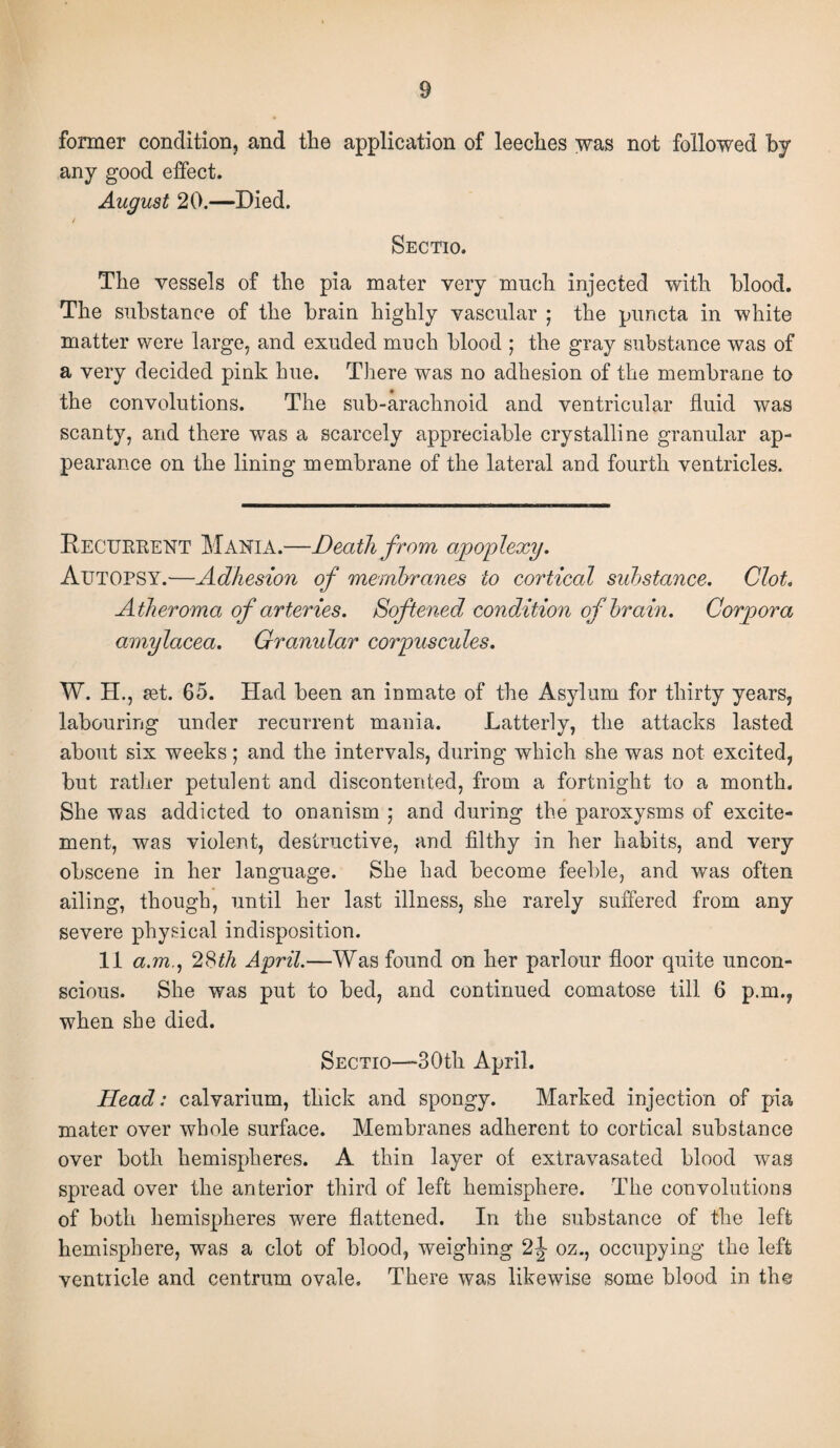 former condition, and the application of leeches was not followed by any good effect. August 20.—Died. / Sectio. The vessels of the pia mater very much injected with blood. The substance of the brain highly vascular ; the puncta in white matter were large, and exuded much blood ; the gray substance was of a very decided pink hue. There was no adhesion of the membrane to the convolutions. The sub-arachnoid and ventricular fluid was scanty, and there was a scarcely appreciable crystalline granular ap¬ pearance on the lining membrane of the lateral and fourth ventricles. Recurrent Mania.—Death from apoplexy. Autopsy.—Adhesion of membranes to cortical substance. Clot. Atheroma of arteries. Softened condition of brain. Corpora amylacea. Granular corpuscules. W. H., set. 65. Had been an inmate of the Asylum for thirty years, labouring under recurrent mania. Latterly, the attacks lasted about six weeks; and the intervals, during which she was not excited, but rather petulent and discontented, from a fortnight to a month. She was addicted to onanism ; and during the paroxysms of excite¬ ment, was violent, destructive, and filthy in her habits, and very obscene in her language. She had become feeble, and was often ailing, though, until her last illness, she rarely suffered from any severe physical indisposition. 11 a.m., 28th April.—Was found on her parlour floor quite uncon¬ scious. She was put to bed, and continued comatose till 6 p.m., when she died. Sectio—30th April. Head: calvarium, thick and spongy. Marked injection of pia mater over whole surface. Membranes adherent to cortical substance over both hemispheres. A thin layer of extravasated blood was spread over the anterior third of left hemisphere. The convolutions of both hemispheres were flattened. In the substance of the left hemisphere, was a clot of blood, weighing 2J oz., occupying the left ventricle and centrum ovale. There was likewise some blood in the