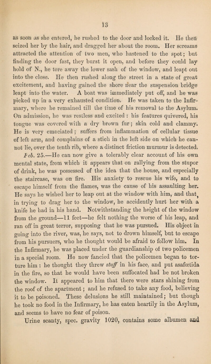 as soon as she entered, he rushed to the door and locked it. He then seized her by the hair, and dragged her about the room. Her screams attracted the attention of two men, who hastened to the spot; but finding the door fast, they burst it open, and before they could lay hold of N., he tore away the lower sash of the window, and leapt out into the close. He then rushed along the street in a state of great excitement, and having gained the shore near the suspension bridge leapt into the water. A boat was immediately put off, and he was picked up in a very exhausted condition. He was taken to the Infir¬ mary, where he remained till the time of his removal to the Asylum. On admission, he was restless and excited : his features quivered, his tongue was covered with a dry brown fur; skin cold and clammy. He is very emaciated ; suffers from inflammation of cellular tissue of left arm, and complains of a stick in the left side on which he can¬ not lie, over the tenth rib, where a distinct friction murmur is detected. teb. 25.—He can now give a tolerably clear account of his own mental state, from which it appears that on rallying from the stupor of drink, he was possessed of the idea that the house, and especially the staircase, was on fire. His anxiety to rescue his wife, and to escape himself from the flames, was the cause of his assaulting her. He says he wished her to leap out at the window with him, and that? in trying to drag her to the window, he accidently hurt her with a knife he had in his hand. Notwithstanding the height of the window from the ground—11 feet—he felt nothing the worse of his leap, and ran off in great terror, supposing that he was pursued. His object in going into the river, was, he says, not to drown himself, but to escape from his pursuers, who he thought would be afraid to follow him. In the Infirmary, he was placed under the guardianship of two policemen in a special room. He now fancied that the policemen began to tor¬ ture him : he thought they threw stuff in his face, and put asafoetida in the fire, so that he would have been suffocated had he not broken the window. It appeared to him that there were stars shining from the roof of the apartment; and he refused to take any food, believing it to be poisoned. These delusions he still maintained; but though he took no food in the Infirmary, he has eaten heartily in the Asylum, and seems to have no fear of poison. Urine scanty, spec, gravity 1020, contains some albumen and